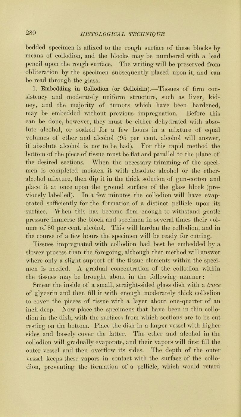 bedded speeiineii is affixed to the rough surface of these blocks by means of collodion, and the blocks may be numbered with a lead pencil upon the rough surface. The writing will be preserved from obliteration by the specimen subsequently placed upon it, and can be read through the glass. 1. Embedding in Collodion (or Celloidin).—Tissues of firm con- sistency and moderately uniform structure, such as liver, kid- ney, and the majority of tumors which have been hardened, may be embedded Avithout previous impregnation. Before this can be done, however, they must be either dehydrated with abso- lute alcohol, or soaked for a few hours in a mixture of equal volumes of ether and alcohol (95 per cent, alcohol will ansAver, if absolute alcohol is not to be had). For this rapid method the bottom of the piece of tissue must be flat and parallel to the plane of the desired sections. When the necessary trimming of the speci- men is completed moisten it with absolute alcohol or the ether- alcohol mixture, then dip it in the thick solution of gun-cotton and place it at once upon the ground surface of the glass block (pre- Auously labelled). In a fcAV minutes the collodion will haAm evap- orated sufficiently for the formation of a distinct pellicle upon its surface. When this has become firm enough to Avithstand gentle pressure immerse the block and specimen in several times their Aml- ume of 80 per cent, alcohol. This Avill harden the collodion, and in the course of a few hours the specimen will be ready for cutting. Tissues impregnated with collodion had best be embedded by a sloAver process than the foregoing, although that method Avill ansAA’^er Avhere only a slight support of the tissue-elements Avithin the speci- men is needed. A gradual concentration of the collodion within the tissues may be brought about in the folloAving manner: Smear the inside of a small, straight-sided glass dish Avith a trace of glycerin and then fill it with enough moderately thick collodion to cover the pieces of tissue Avith a layer about one-quarter of an inch deep. Now place the specimens that liaA-e been in thin collo- dion in the dish, with the surfaces from Avhich sections are to be cut resting on the bottom. Place the dish in a larger atsscI Avith higher sides and loosely cover the latter. The ether and alcohol in the collodion Avill gradually evaporate, and their vapors Avill first fill tlie outer vessel and then overfloAV its sides. The depth of the outer A^csscl keeps tliese A^apors in contact Avith the surface of the collo- dion, preventing the formation of a pellicle, Avhich Avould retard