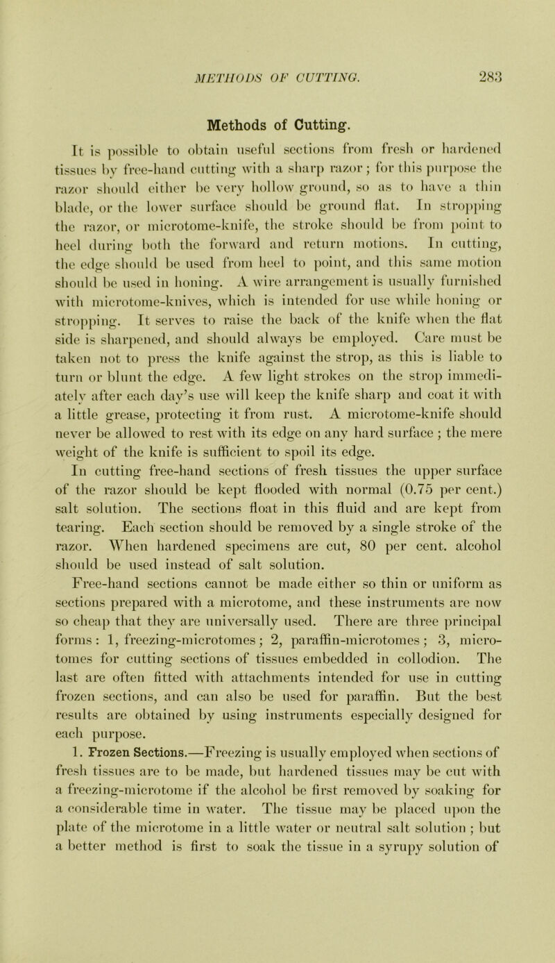 Methods of Cutting. It is possible to obtain useful sections from fresh or hardened tissues by free-hand cutting with a sharp razor; for tliis purpose tlie razor should cither be very hollow ground, so as to have a tliiii blade, or the lower surface should be ground fiat. In stropi)iug the razor, or microtome-knife, the stroke should be from point to heel during both the forward and return motions. In cutting, the edge should be used from heel to point, and this same motion should be used in honing. A wire arrangement is usually furnished with microtome-knives, which is intended for use while lioning or stroj)ping. It senses to raise the back of the knife when the flat side is sharpened, and should always be employed. Care must be taken not to press the knife against the strop, as this is liable to turn or blunt the edge. A few light strokes on the strop immedi- ately after each day’s use will keep the knife sharp and coat it with a little grease, protecting it from rust. A microtome-knife should never be allowed to rest with its edge on any hard surface ; the mere weight of the knife is sufficient to spoil its edge. In cutting free-hand sections of fresh tissues the upper surface of the razor should be kept flooded with normal (0.75 per cent.) salt solution. The sections float in this fluid and are kept from tearing. Each section should be removed by a single stroke of the razor. When hardened specimens are cut, 80 per cent, alcohol should be used instead of salt solution. Free-hand sections cannot be made either so thin or uniform as sections prepared with a microtome, and these instruments are now so cheap that they are universally used. There are three ])rincipal forms: 1, freezing-microtomes; 2, paraffin-microtomes; 3, micro- tomes for cutting sections of tissues embedded in collodion. The last are often fitted with attachments intended for use in cutting frozen sections, and can also be used for paraffin. But the best results are obtained by using instruments especially designed for each purpose. 1. Frozen Sections.—Freezing is usually employed when sections of fresh tissues are to be made, but hardened tissues may be cut with a freezing-microtome if the alcohol be first removed by soaking for a considerable time in water. The tissue may be placed upon the plate of the microtome in a little water or neutral salt solution ; but a better method is first to soak the tissue in a syrupy solution of