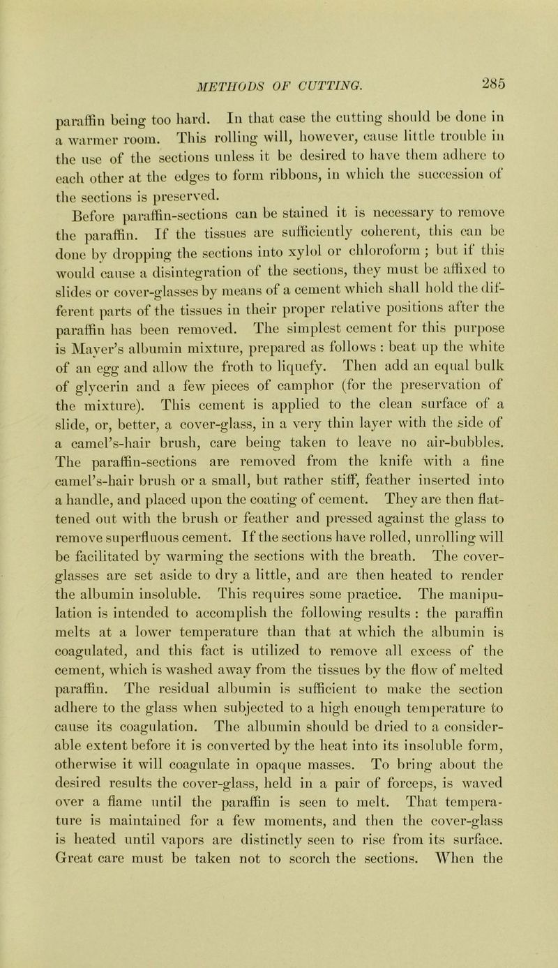 paraffin being too hard. In that case tlie cutting slionld be done in a wanner room. This rolling will, however, cause little trouble in the use of the sections unless it be desired to luive tliem adhere to each other at the edges to form ribbons, in which the succession of the sections is preserved. Before paraffin-sections can be stained it is necessary to remove the paraffin. If the tissues are sufficiently coherent, this can be done by dropping the sections into xylol or chloroform * but if this would cause a disintegration of the sections, they must be affixed to slides or cover-glasses by means of a cement which shall hold the dif- ferent parts of the tissues in their proper relative positions after the paraffin lias been removed. The simplest cement for this purpose is Mayer’s albumin mixture, prepared as follows : beat up the white of an egg and allow the froth to liquefy. Then add an equal bulk of glycerin and a few pieces of camphor (for the preservation of the mixture). This cement is applied to the clean surface of a slide, or, better, a cover-glass, in a very thin layer with the side of a camel’s-hair brush, care being taken to leave no air-bubbles. The paraffin-sections are removed from the knife with a fine camel’s-hair brush or a small, but rather stiff*, feather inserted into a handle, and placed upon the coating of cement. They are then flat- tened out with the brush or feather and pressed against the glass to remove superfluous cement. If the sections have rolled, unrolling will be facilitated by warming the sections with the breath. The cover- glasses are set aside to dry a little, and are then heated to render the albumin insoluble. This requires some practice. The manipu- lation is intended to accomplish the following results : the paraffin melts at a lower temperature than that at which the albumin is coagulated, and this fact is utilized to remove all excess of the cement, which is washed away from the tissues by the flow of melted paraffin. The residual albumin is sufficient to make the section adliere to the glass when subjected to a high enough tenqierature to cause its coagulation. The albumin should be dried to a consider- able extent before it is converted by the heat into its insoluble form, otherwise it will coagulate in opaque masses. To bring about the desired results the cover-glass, held in a pair of forceps, is waved over a flame until the paraffin is seen to melt. That tempera- ture is maintained for a few moments, and then the cover-glass is heated until vapors are distinctly seen to rise from its surface. Great care must be taken not to scorch the sections. When the