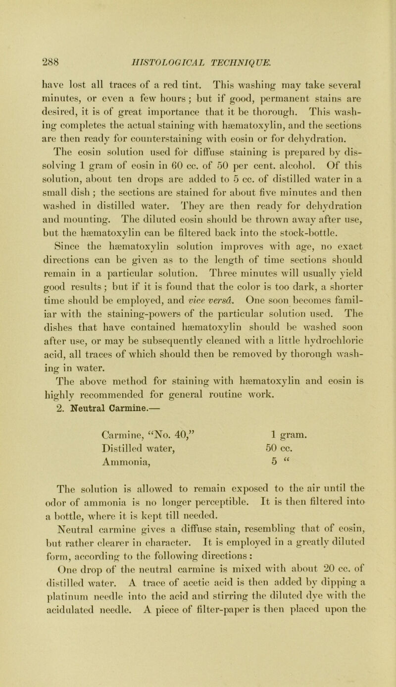 have lost all traces of a red tint. This washing may take several minutes, or even a few hours ; but if good, permanent stains are desired, it is of great importance that it be thorough. This wash- ing completes the actual staining with hsematoxylin, and tlie sections are then ready for counterstaining with eosin or for dehydration. The eosin solution used for diffuse staining is prepared by dis- solving 1 gram of eosin in 60 cc. of 50 per cent, alcohol. Of this solution, about ten drops are added to 5 cc. of distilled water in a small dish ; the sections are stained for about five minutes and then washed in distilled water. They are then ready for dehydration and mounting. The diluted eosin should be thrown aAvay after use, but the hsematoxylin can be filtered back into the stock-bottle. Since the hsematoxylin solution improves with age, no exact directions can be given as to the length of time sections should remain in a particular solution. Three minutes will usually yield good results; but if it is found that the color is too dark, a shorter time should be employed, and vice versa. One soon becomes famil- iar with the staining-powers of the particular solution used. The dishes that have contained hsematoxylin shoidd be washed soon after use, or may be subsequently cleaned with a little hydrochloric acid, all traces of which should then be removed by thorough wash- ing in water. The above method for staining with hsematoxylin and eosin is highly recommended for general routine work. 2. Neutral Carmine.— Carmine, ^^No. 40,’’ 1 gram. Distilled water, 50 cc. Ammonia, 5 The solution is allowed to remain exposed to the air until the odor of ammonia is no longer perceptible. It is then filtered into a bottle, where it is kept till needed. Neutral carmine gives a diffuse stain, resembling that of eosin, but rather clearer in cliaracter. It is employed in a greatly diluted form, according to the following directions: One drop of the neutral carmine is mixed with about 20 cc. of distilled water. A trace of acetic acid is then added by dipping a ])latinum needle into the acid and stirring the diluted dye with the acidulated needle. A piece of filter-paper is then ]daced upon the