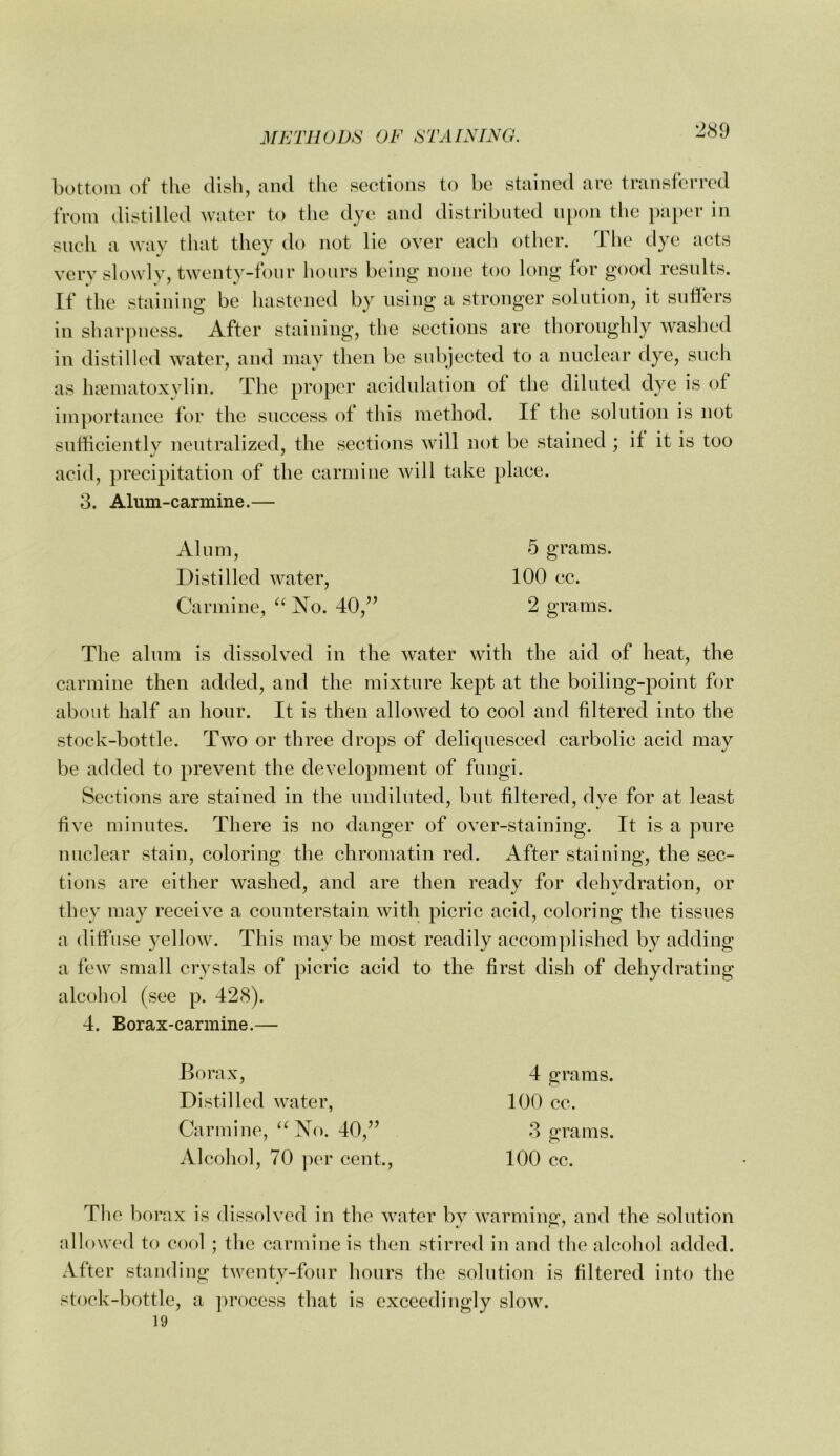 bottom of the dish, and the sections to be stained are transferred from distilled water to the dye and distributed ni)on the pai)er in such a way that they do not lie over each other. The dye acts very slowly, twenty-fonr hours being none too long for good resnlts. If the staining be hastened by using a stronger solution, it suffers in sharpness. After staining, the sections are thoroughly washed in distilled water, and may then be subjected to a nuclear dye, such as ha?matoxvlin. The proper acidnlation of the diluted dye is of importance for the success of this method. If the solution is not sufficiently neutralized, the sections will not be stained ; if it is too acid, precipitation of the carmine will take place. 3. Alum-carmine.— Alnm, 5 grams. Distilled water, 100 cc. Carmine, “ No. 40,’’ 2 grams. The alnm is dissolved in the water with the aid of heat, the carmine then added, and the mixture kept at the boiling-point for about half an hour. It is then allowed to cool and filtered into the stock-bottle. Two or three drops of deliquesced carbolic acid may be added to prevent the development of fungi. Sections are stained in the undiluted, but filtered, dye for at least five minutes. There is no danger of over-staining. It is a pure nuclear stain, coloring the chromatin red. After staining, the sec- tions are either washed, and are then ready for dehydration, or they may receive a counterstain with picric acid, coloring the tissues a diffuse yellow. This may be most readily accomplished by adding a few small crystals of picric acid to the first dish of dehydrating alcohol (see p. 428). 4. Borax-carmine.— Borax, Distilled water, Carmine, “No. 40,” Alcohol, 70 per cent.. The borax is dissolved in the water by warming, and the solution allowed to cool ; the carmine is then stirred in and the alcohol added. After standing twenty-four hours the solution is filtered into the stock-bottle, a ])roccss that is exceedingly slow. 19 4 grams. 100 cc. 3 grams. 100 cc.