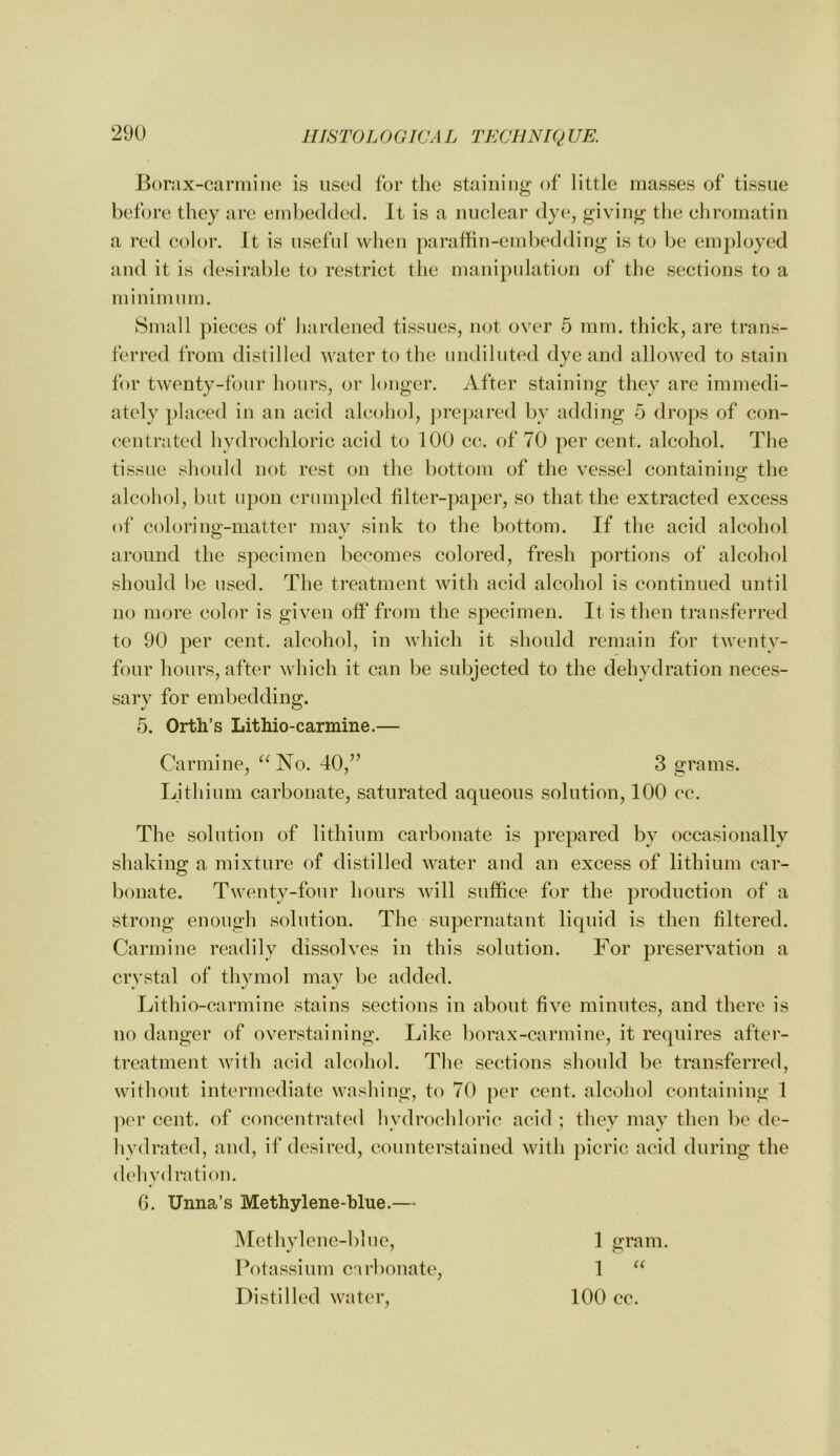 Borax-carmine is used for tlie staining of little masses of tissue before they are embedded. It is a nuclear dye, giving tlie chromatin a red color. It is useful when paraffin-embedding is to be employed and it is desirable to restrict the manipulation of the sections to a minimum. Small pieces of hardened tissues, not over 5 mm. thick, are trans- ferred from distilled water to the undiluted dye and allowed to stain for twenty-four hours, or longer. After staining they are immedi- ately placed in an acid alcohol, ])repared by adding 5 drops of con- centrated hydrochloric acid to 100 cc. of 70 per cent, alcohol. The tissue should not rest on the bottom of the vessel containing the alcohol, but upon crumpled filter-paper, so that the extracted excess of coloring-matter may sink to the bottom. If the acid alcohol around the specimen becomes colored, fresh portions of alcohol should be used. The treatment with acid alcohol is continued until no more color is given off from the specimen. It is then transferred to 90 per cent, alcohol, in which it should remain for twenty- four hours, after which it can be subjected to the dehydration neces- sary for embedding. 5. Orth’s Lithio-carmine.— Carmine, “ No. 40,” 3 grams. Lithium carbonate, saturated aqueous solution, 100 cc. The solution of lithium carbonate is prepared by occasionally shaking a mixture of distilled water and an excess of lithium car- bonate. Twenty-four hours will suffice for the production of a strong enough solution. The supernatant liquid is then filtered. Carmine readily dissolves in this solution. For preservation a crystal of thymol may be added. Lithio-carmine stains sections in about five minutes, and there is no danger of overstaining. Like borax-carmine, it requires after- treatment with acid alcohol. The sections should be transferred, without intermediate washing, to 70 per cent, alcohol containing 1 ]ier cent, of concentrated hydrochloric acid ; they may then be de- hydrated, and, if desired, counterstained with picric acid during the dehydration. G. Unna’s Methylene-blue.— Methylene-blue, 1 gram. Potassium carbonate, 1 Distilled water, 100 cc.