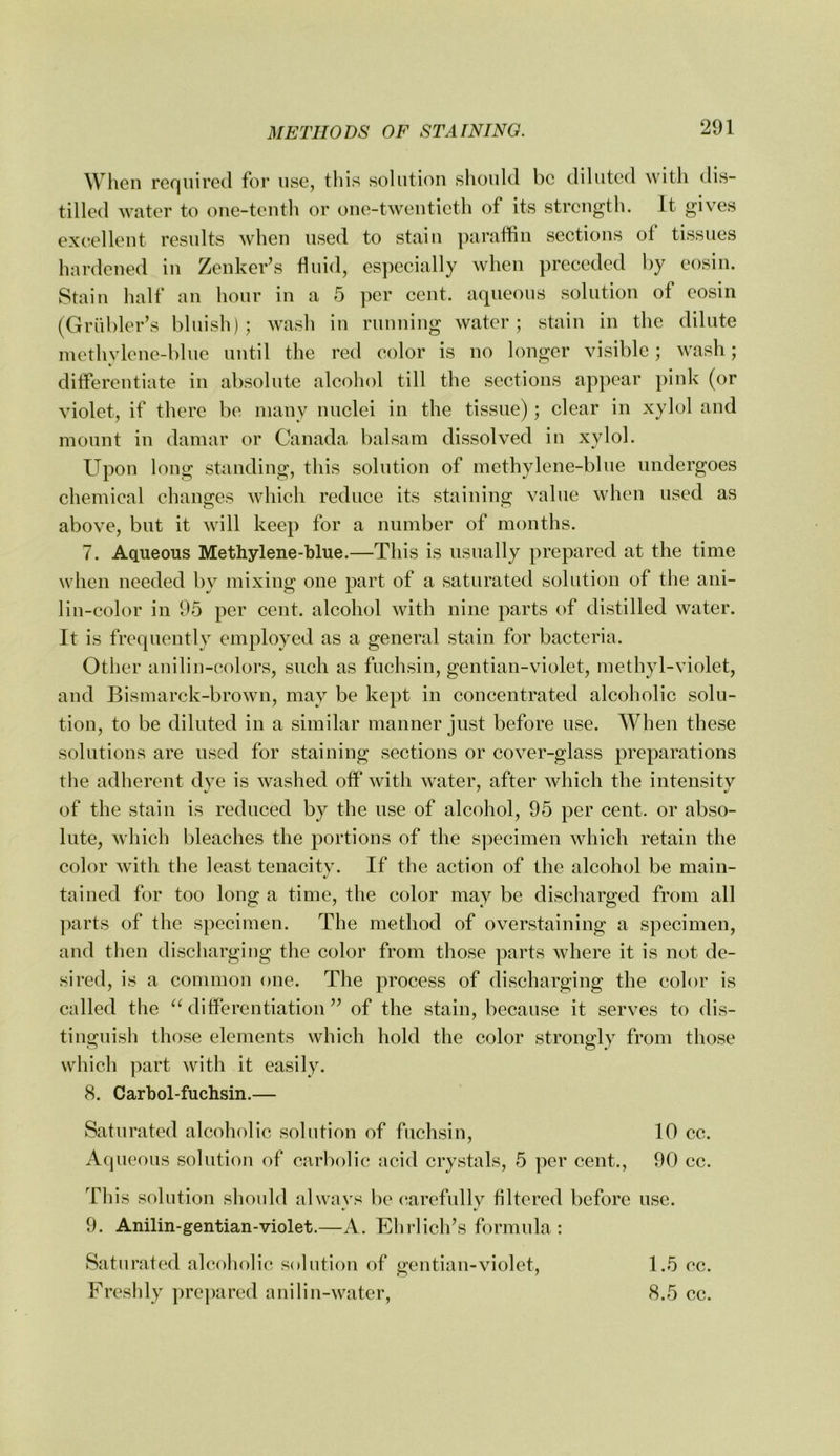 When recjuirecl for use, this solution should be diluted with dis- tilled water to one-tenth or one-twentieth of its strength. It gives excellent results when used to stain paraffin sections of tissues hardened in Zenker’s fluid, especially when preceded by eosin. Stain half an hour in a 5 per cent, aqueous solution of eosin (Griibler’s bluish); wash in running water; stain in the dilute inethylene-blue until the red color is no longer visible; wash; differentiate in absolute alcohol till the sections appear pink (or violet, if there be many nuclei in the tissue); clear in xylol and mount in damar or Canada balsam dissolved in xylol. Upon long standing, this solution of methylene-blue undergoes chemical changes which reduce its staining value when used as above, but it will keep for a number of months. 7. Aqueous Methylene-blue.—This is usually prepared at the time when needed by mixing one part of a saturated solution of the ani- lin-color in 95 per cent, alcohol with nine parts of distilled water. It is frequently employed as a general stain for bacteria. Other anilin-eolors, such as fuchsin, gentian-violet, methyl-violet, and Bismarck-brown, may be kept in concentrated alcoholic solu- tion, to be diluted in a similar manner just before use. When these solutions are used for staining sections or cover-glass preparations the adherent dye is washed off with water, after which the intensitv of the stain is reduced by the use of alcohol, 95 per cent, or abso- lute, which bleaches the portions of the specimen which retain the color with the least tenacity. If the action of the alcohol be main- tained for too long a time, the color may be discharged from all parts of the specimen. The method of overstaining a specimen, and then discharging the color from those parts where it is not de- sired, is a common one. The process of discharging the color is called the ^Ulifferentiation ” of the stain, because it serves to dis- tinguish those elements which hold the color strongly from those which part with it easily. 8. Carbol-fuchsin.— Saturated alcoholic solution of fuchsin, 10 cc. Aqueous solution of carbolic acid crystals, 5 per cent., 90 cc. Tliis solution should always be carefully filtered before use. 9. Anilin-gentian-violet.—A. TClirlich’s formula : Saturated alcoholic solution of gentian-violet. Freshly prepared anilin-water, 1.5 cc. 8.5 cc.