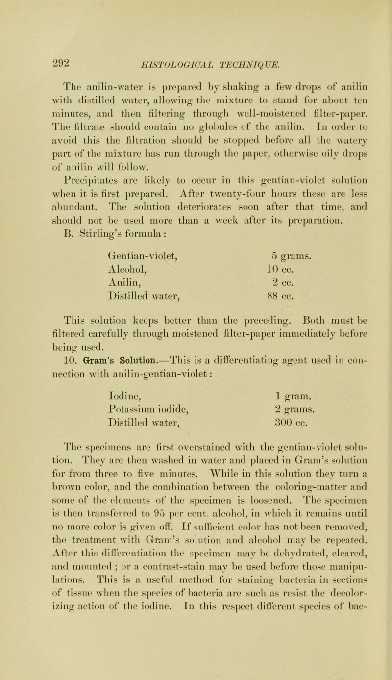 The aiiilin-water is prepared hy shaking a few drops of anilin with distilled water, allowing the mixture to stand for about ten ininiites, and then filtering through well-moistened filter-paper. The filtrate shonld contain no globules of the anilin. In order to avoid this the filtration should l)e stopped before all the watery part of the mixture has run through the pa})er, otherwise oily drops of anilin will follow. Precipitates are likely to occur in this gentian-violet solution when it is first prepared. After twenty-four hours these are less abundant. The solution deteriorates soon after that time, and should not be used more than a week after its })reparation. B. Stirling’s formula : Gentian-violet, 5 grams. Alcohol, 10 cc. Anilin, 2 cc. Distilled water, 88 cc. This solution keeps better than the preceding. Both must be filtered carefully through moistened filter-paper immediately before being used. 10. Gram’s Solution.—This is a differentiating agent used in con- nection with anilin-gentian-violet: Iodine, Potassium iodide. Distilled water. 1 gram. 2 grams. 300 cc. The specimens are first overstained with the gentian-violet solu- tion. They are then washed in water and placed in Gram’s solution for from three to live minutes. While in this solution they turn a broAvn color, and the combination between the coloring-matter and some of the elements of the specimen is loosened. The specimen is then transferred to 95 per cent, alcohol, in which it remains until no more color is given off. If suflfieient color has not been removed, the treatment with Gram’s solution and ahiohol may be repeated. After this differentiation the specimen may be dehydrated, cleared, and mounted ; or a contrast-stain may be used before those mani})U- lations. This is a useful method for staining bacteria in sections of tissue when the s])ecies of bacteria are such as resist the decolor- izing action of the iodine. In this respect different s])ecies of bac-