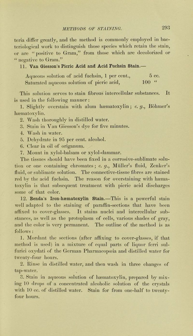 tcria (lilfor o'reatly, and the method is eommonly em])loyed in bac- teriological work to distinguish those species which retain the stain, or are “ positive to Gram,’’ from those which are decolorized or “ ncii'ntive to Gram.” 11. Van Giessen’s Picric Acid and Acid Fuchsin Stain.— Aqueous solution of acid fuchsin, 1 per cent., Saturated aqueous solution of picric acid. 5 cc. 100 This solution serves to stain fibrous intercellular substances. It is used in the following manner: 1. Slightly overstain with alum hsematoxylin; e. g.^ Bohmer’s hrematoxylin. 2. Wash thoroughly in distilled water. 3. Stain in Van Giesson’s dye for five minutes. 4. Wash in water. 5. Dehydrate in 95 per cent, alcohol. 6. Clear in oil of origanum. 7. Mount in xylol-balsam or xylol-dammar. The tissues should have been fixed in a corrosive-sublimate solu- tion or one containing chromates; e. g., Muller’s fluid, Zenker’s fluid, or sublimate solution. The connective-tissue fibres are stained red bv the acid fuchsin. The reason for overstaining with hsema- toxylin is that subsequent treatment with picric acid discharges some of that color. 12. Benda’s Iron-haematoxylin Stain.—This is a powerful stain well adapted to the staining of paraffin-sections that have been affixed to cover-glasses. It stains nuclei and intercellular sub- stances, as well as the protoplasm of cells, various shades of gray, and the color is very permanent. The outline of the method is as follows : 1. Mordant the sections (after affixing to cover-glasses, if that method is used) in a mixture of equal parts of liquor ferri sul- furici oxydati of the German Pharmacopoeia and distilled water for twenty-four hours. 2. Rinse in distilled water, and then wash in three changes of tap-water. 3. Staiu in aqueous solution of hfematoxylin, prepared by mix- ing 10 drops of a concentrated alcoholic solution of the crystals wi th 10 ec. of distilled water. Stain for from one-half to twenty- four hours.