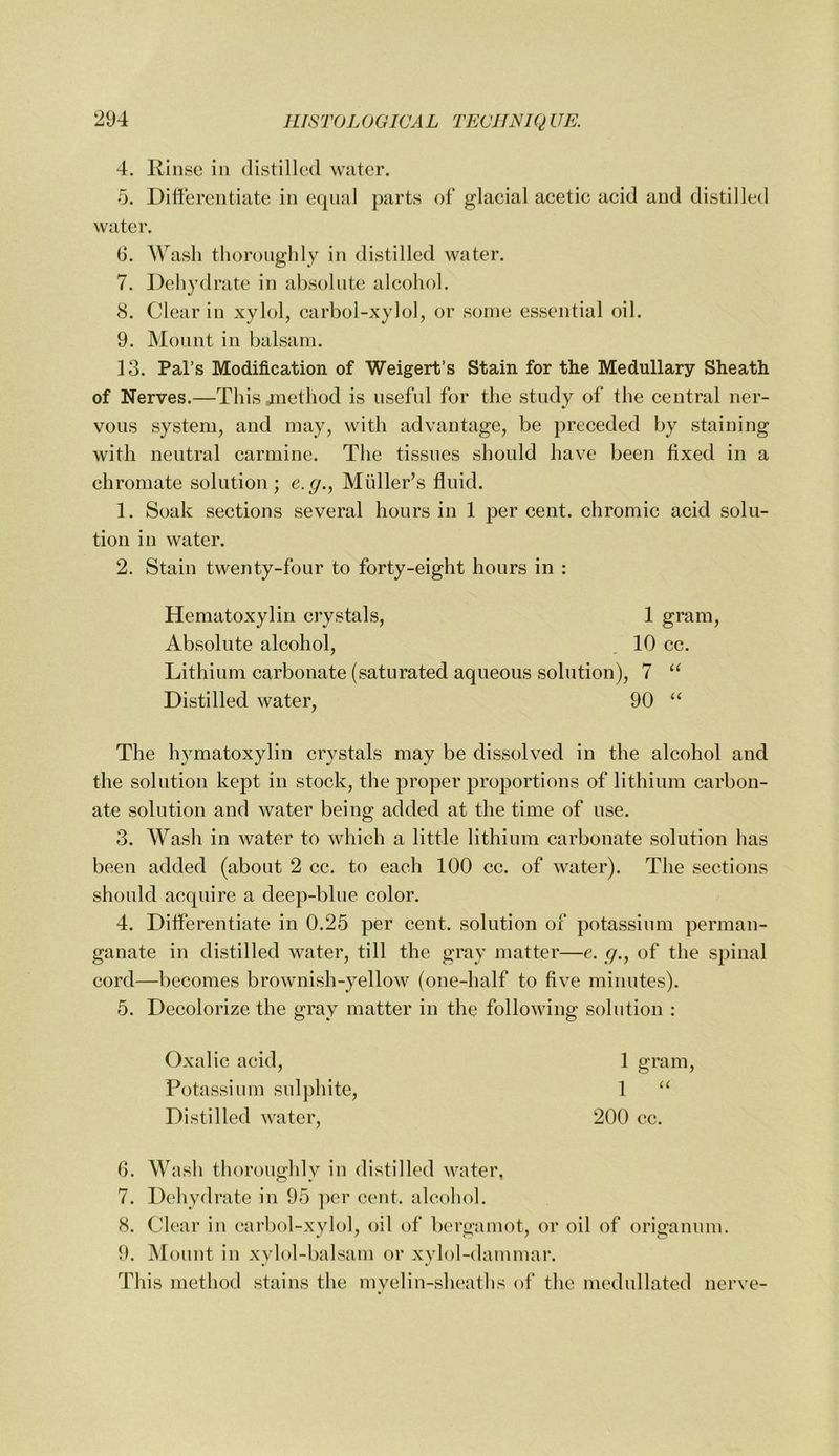4. Rinse in distilled water. 5. Differentiate in ecjnal parts of glacial acetic acid and distilled water. 6. AV^asli thoroughly in distilled water. 7. Dehydrate in absolute alcohol. 8. Clear in xylol, carboi-xylol, or some essential oil. 9. Mount in balsam. 13. Pal’s Modification of Weigert’s Stain for the Medullary Sheath of Nerves.—This method is useful for the study of the central ner- vous system, and may, with advantage, be preceded by staining with neutral carmine. The tissues should have been fixed in a chromate solution; e.^., Muller’s fluid. 1. Soak sections several hours in 1 per cent, chromic acid solu- tion in water. 2. Stain twenty-four to forty-eight hours in : Hematoxylin crystals, 1 gram. Absolute alcohol, . 10 cc. Lithium carbonate (saturated aqueous solution), 7 Distilled water, 90 The hvmatoxylin crvstals may be dissolved in the alcohol and the solution kept in stock, the proper proportions of lithium carbon- ate solution and water being added at the time of use. 3. Wash in water to which a little lithium carbonate solution has been added (about 2 cc. to each 100 cc. of water). The sections should acquire a deep-blue color. 4. Differentiate in 0.25 per cent, solution of potassium perman- ganate in distilled water, till the gray matter—c. r/., of the spinal cord—becomes brownish-yellow (one-half to five minutes). 5. Decolorize the gray matter in the following solution : Oxalic acid. Potassium sulphite. Distilled water. 1 gram, 1 u 200 cc. 6. Wash thoroughly in distilled water. 7. Dehydrate in 95 ])er cent, alcohol. 8. Clear in carl)ol-xylol, oil of bergamot, or oil of origanum. 9. Mount in xylol-balsam or xylol-dammar. This method stains the myelin-sheaths of the medullated nerve-