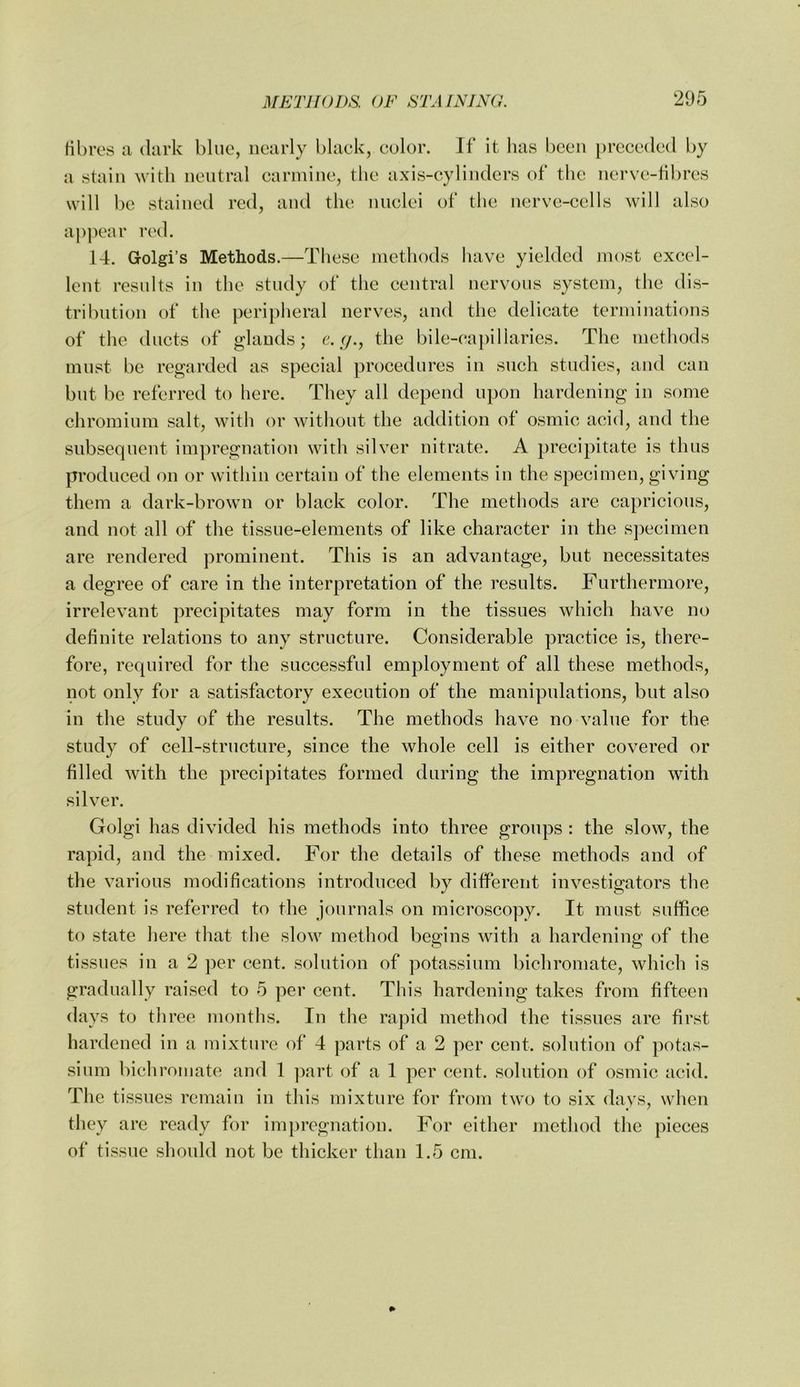 Hhres a, dark bine, nearly black, color. If it has been preceded by a stain with neutral carmine, the axis-cylinders of the nerve-Hbres will be stained red, and the nuclei of the nerve-cells will also a])])ear red. 14. Golgi’s Methods.—These methods have yielded most excel- lent results in the study of the central nervous system, the dis- tribution of the peripheral nerves, and the delicate terminations of the ducts of glands; the bile-capillaries. The methods must be regarded as special procedures in such studies, and can but be referred to here. They all depend upon hardening in some chromium salt, with or without the addition of osmic acid, and the subsequent im]n’egnation with silver nitrate. A precipitate is thus produced on or within certain of the elements in the specimen, giving them a dark-brown or black color. The methods are capricious, and not all of the tissue-elements of like character in the specimen are rendered prominent. This is an advantage, but necessitates a degree of care in the interpretation of the results. Furthermore, irrelevant precipitates may form in the tissues which have no definite relations to any structure. Considerable practice is, there- fore, required for the successful employment of all these methods, not only for a satisfactory execution of the manipulations, but also in the study of the results. The methods have no value for the study of cell-structure, since the whole cell is either covered or filled with the precipitates formed during the impregnation with silver. Golgi has divided his methods into three groups : the slow, the rapid, and the mixed. For the details of these methods and of the various modifications introduced by different investigators the student is referred to the journals on microscopy. It must suffice to state here that the slow method begins with a hardening of the tissues in a 2 per cent, solution of potassium bichromate, which is gradually raised to 5 per cent. This hardening takes from fifteen days to three months. In the rapid method the tissues are first hardened in a mixture of 4 parts of a 2 per cent, solution of potas- sium bichromate and 1 ])art of a 1 per cent, solution of osmic acid. The tissues remain in this mixture for from two to six davs, when they are ready for imjjregnation. For either method the pieces of tissue should not be thicker than 1.5 cm.