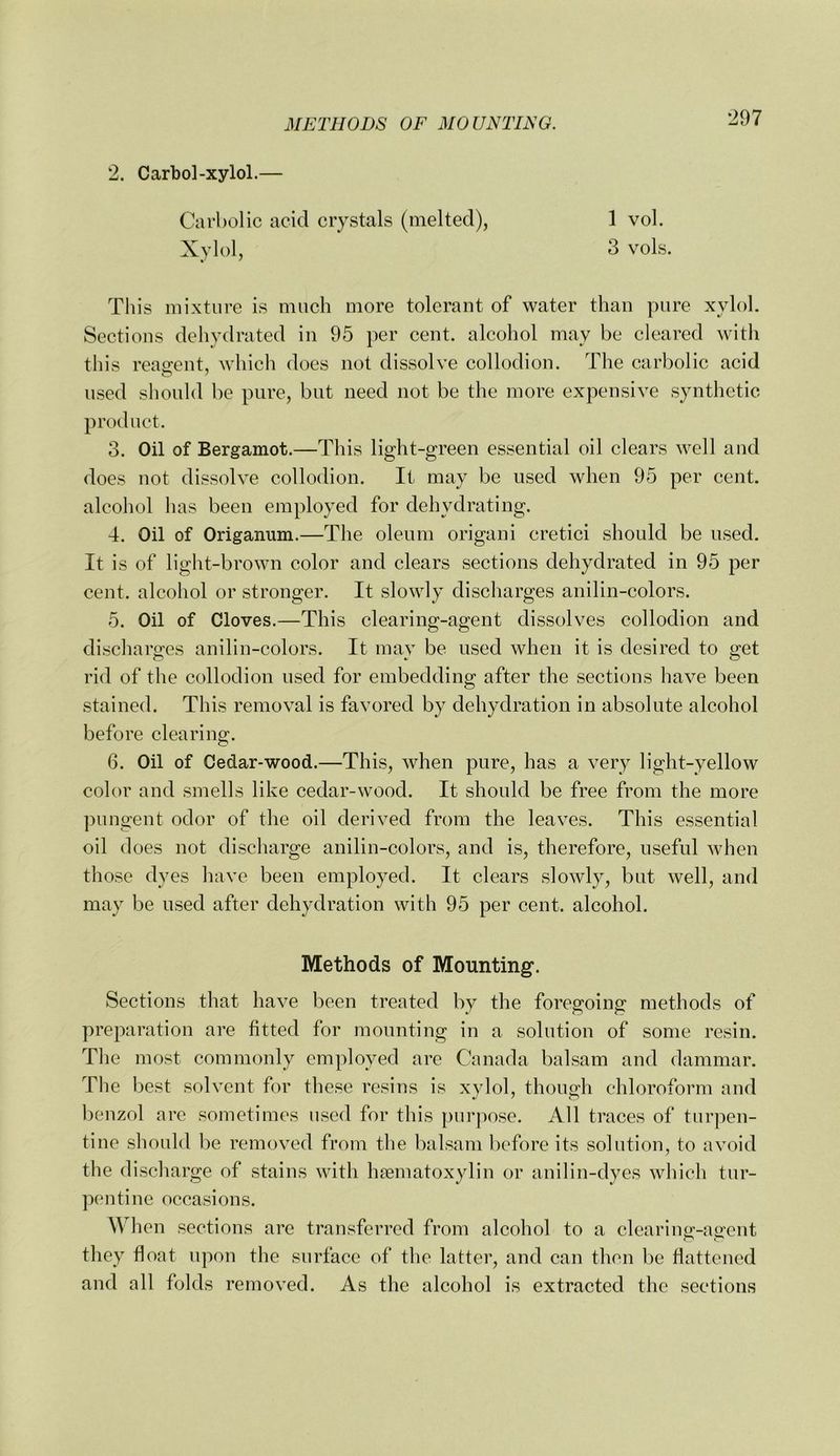 2. Carbol-xylol.— Carbolic acid crystals (melted), 1 vol. Xylol, 3 vols. This mixture is much more tolerant of water than pure xylol. Sections dehydrated in 95 per cent, alcohol may be cleared with this reagent, which does not dissolve collodion. The carbolic acid used sliould be pure, but need not be the more expensive synthetic product. 3. Oil of Bergamot.—This light-green essential oil clears well and does not dissolve collodion. It may be used when 95 per cent, alcohol has been employed for dehydrating. 4. Oil of Origanum.—The oleum origani cretici should be used. It is of light-brown color and clears sections dehydrated in 95 per cent, alcohol or stronger. It slowly discharges anilin-colors. 5. Oil of Cloves.—This clearing-agent dissolves collodion and discharges anilin-colors. It may be used when it is desired to get rid of the collodion used for embedding after the sections have been stained. This removal is favored by dehydration in absolute alcohol before clearing. 6. Oil of Cedar-wood.—This, when pure, has a very light-yellow color and smells like cedar-wood. It should be free from the more pungent odor of the oil derived from the leaves. This essential oil does not discharge anilin-colors, and is, therefore, useful when those dyes have been employed. It clears slowly, but well, and may be used after dehydration with 95 per cent, alcohol. Methods of Mounting. Sections that have been treated by the foregoing methods of preparation are fitted for mounting in a solution of some resin. Tlie most commonly employed arc Canada balsam and dammar. The best solvent for these resins is xvlol, though chloroform and benzol arc sometimes used for this {)ur]'»ose. All traces of turpen- tine sliould be removed from the balsam before its solution, to avoid the discliargc of stains with hfematoxylin or anilin-dyes which tur- pentine occasions. Wlien sections are transferred from alcohol to a clearinp-ap'cnt they float upon the surface of the latter, and can then be flattened and all folds removed. As the alcohol is extracted the sections