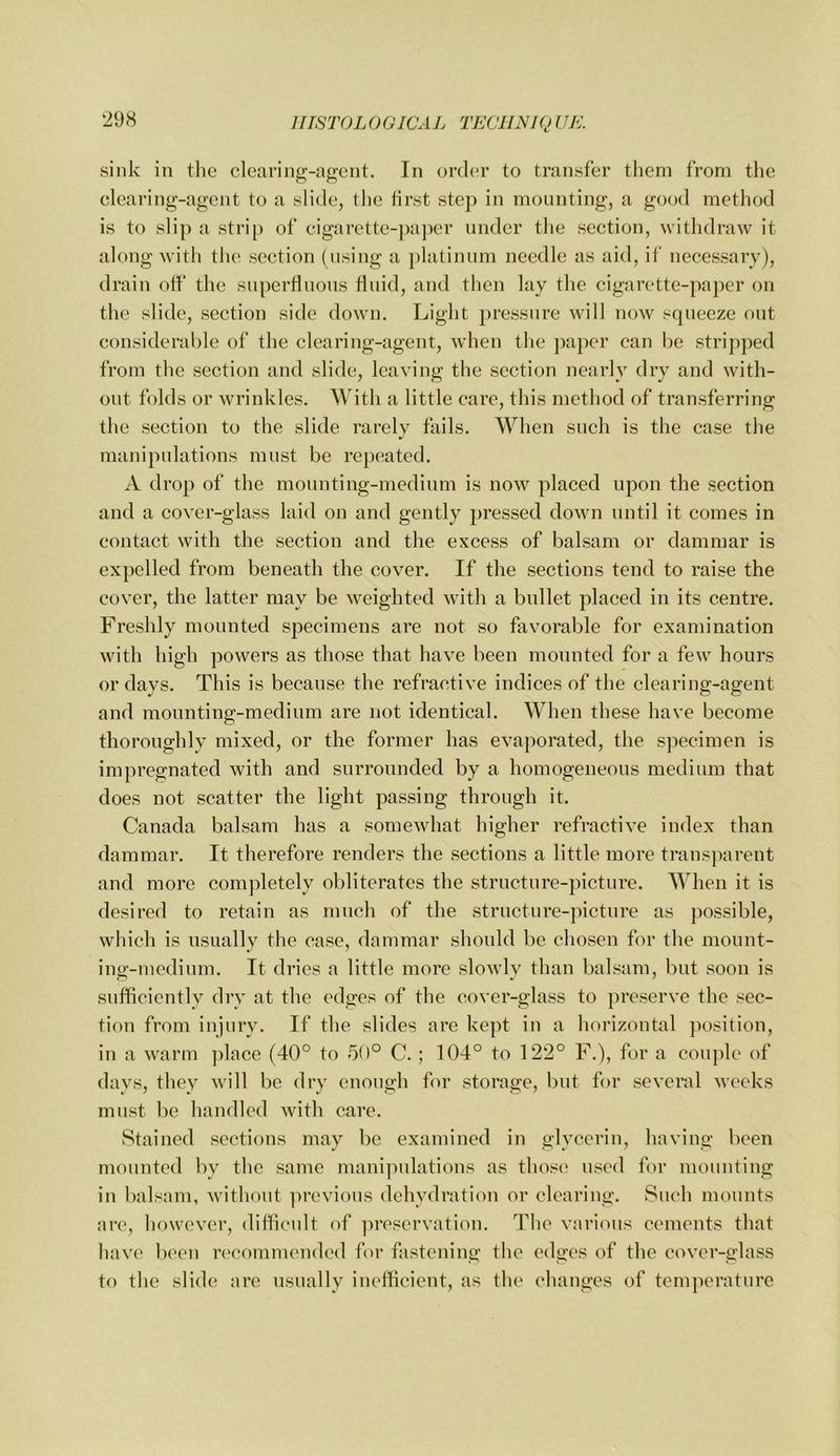 sink in the clearing-agcnt. In ord(!r to transfer them from the clearing-agent to a slide, the first step in mounting, a good method is to slip a strij) of cigarette-paper under the section, withdraw it along witli tlie section (using a platinum needle as aid, if necessary), drain off the superfluous fluid, and then lay the cigarette-paper on the slide, section side down. Light pressure will now squeeze out considerable of the clearing-agent, when the ]>aper can he stripped from the section and slide, leaving the section nearly dry and with- out folds or wrinkles. With a little care, this method of transferring the section to the slide rarely fails. When such is the case the manipulations must be repeated. A drop of the mounting-medium is now placed upon the section and a cover-glass laid on and gently pressed down until it comes in contact with the section and the excess of balsam or dammar is expelled from beneath the cover. If the sections tend to raise the cover, the latter may be weighted with a bullet placed in its centre. Freshly mounted specimens are not so favorable for examination with high powers as those that have been mounted for a few hours or days. This is because the refractive indices of the clearing-agent and mounting-medium are not identical. When these have become thoroughly mixed, or the former has evaporated, the specimen is impregnated with and surrounded by a homogeneous medium that does not scatter the light passing through it. Canada balsam has a somewhat higher refractive index than dammar. It therefore renders the sections a little more trans])arent and more completely obliterates the structure-picture. When it is desired to retain as much of the structure-picture as possible, which is usually the case, dammar should be chosen for the mount- ing-medium. It dries a little more slowly than balsam, but soon is sufficiently dry at the edges of the cover-glass to preserve the sec- tion from injury. If the slides are kept in a horizontal j)osition, in a warm ])lace (40° to 50° C. ; 104° to 122° F.), for a couple of days, they will be dry enough for storage, but for several weeks must be handled with care. Stained sections may be examined in glycerin, having been mounted by the same manipulations as thos(‘ used for mounting in balsam, without ])revious dehydrati(m or clearing. Such mounts are, liowevcr, difficnlt of ]^rcservation. Tlie various cements that liave been recommended for fastening tlie edges of the cover-glass to the slide are usually inefficient, as tlie changes of temperature