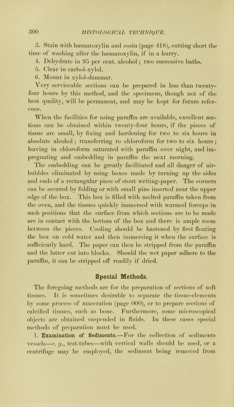 3. Stain witli liteinatoxylin ami eosiii (page 418), cutting short the time of washing after the lireniatoxylin, if in a linrry. 4. Deliydrate in 95 j)er cent, alcohol; two successive baths. 5. Clear in carbol-xylol. 6. Mount in xylol-dammar. Very serviceable sections can be prepared in less than twenty- four hours by this metliod, and tlie specimens, though not of tlie best quality, will be permanent, and may be kept for future refer- ence. Wlien the facilities for using paraffin are available, excellent sec- tions can be obtained within twenty-four hours, if the pieces of tissue are small, by fixing and hardening for two to six hours in absolute alcohol; transferring to chloroform for two to six hours; leaving in chloroform saturated with paraffin over night, and im- pregnating and embedding in paraffin the next morning. Tlie embedding can be greatly facilitated and all danger of air- bubbles eliminated by using boxes made by turning up the sides and ends of a rectangular piece of stout writing-paper. The corners can be secured by folding or with small pins inserted near the upper edge of the box. This Viox is filled with melted paraffin taken from the oven, and the tissues quickly immersed with warmed forceps in such positions that the surface from which sections are to be made are in contact with the bottom of the box and there is ample room between the pieces. Cooling should be hastened by first floating the box on cold water and then immersing it when the surface is sufficiently hard. The paper can then be stripped from the paraffin and the latter cut into blocks. Should the wet paper adhere to the paraffin, it can be stripped off readily if dried. Special Methods. The foregoing methods are for the ]ireparation of sections of soft tissues. It is sometimes desirable to separate the tissue-elements by some jirocess of maceration (page 000), or to prepare sections of calcified tissues, such as bone. Furthermore, some microsoojfical objects are obtained sus])ended in fluids. In these cases special methods of preparation must be used. 1. Examination of Sediments.—For the collection of sediments vessels—e. r/., test-tu!)es—with vertical walls should be used, or a centrifuge may be employed, the sediment being removed from