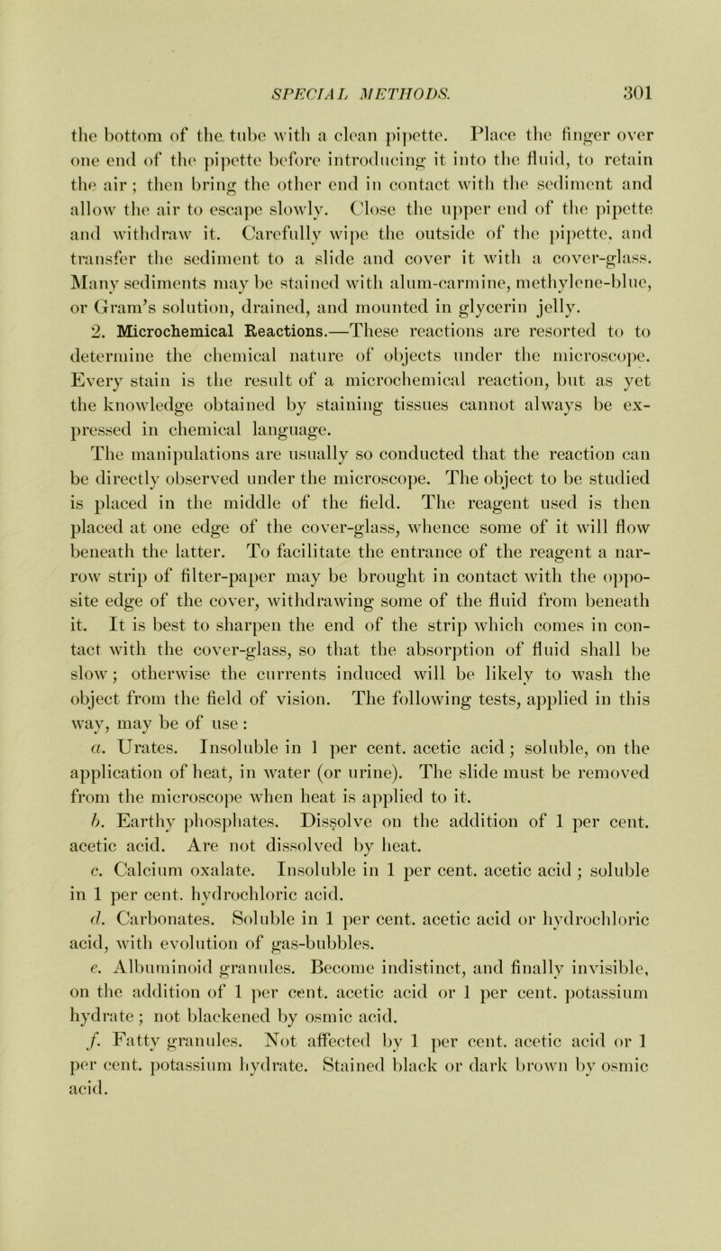 the bottom of the tube with a elean pi])ette. Place the finger over one end of the pipette before introdiieing it into the fluid, to retain the air ; then bring the other end in contact with tlie sediment and all ow the air to escape slowly. Close the upper end of the pipette and withdraw it. Carefully wipe the outside of the pipette, and transfer the sediment to a slide and cover it with a cover-glass. Many sediments may be stained with alum-carmine, methylene-blue, or Gram’s solution, drained, and mounted in glycerin jelly. 2. Micro chemical Reactions.—These reactions are resorted to to determine the chemical nature of objects under the microscope. Every stain is the result of a microchemical reaction, but as yet the knowledge obtained by staining tissues cannot always be ex- pressed in chemical language. The mani])ulations are usually so conducted that the reaction can be directly observed under the microscope. The object to be studied is placed in the middle of the field. The reagent used is then placed at one edge of the cover-glass, whence some of it will flow beneath the latter. To facilitate the entrance of the reagent a nar- row^ strip of filter-paper may be brought in contact with the o])po- site edge of the cover, withdrawing some of the fluid from beneath it. It is best to sharpen the end of the strip which comes in con- tact with the cover-glass, so that the absorption of fluid shall be slow ; otherwise the currents induced will be likely to wash the object from the field of vision. The following tests, applied in this way, may be of use : a. Urates. Insoluble in 1 per cent, acetic acid; soluble, on the application of heat, in water (or urine). The slide must be removed from the microscope when heat is applied to it. h. Earthy phosphates. Dissolve on the addition of 1 per cent, acetic acid. Are not dissolved by heat. c. Calcium oxalate. Insoluble in 1 per cent, acetic acid ; soluble in 1 per cent, hydrochloric acid. d. Carbonates. Soluble in 1 per cent, acetic acid or hydrochloric acid, with evolution of gas-bubbles. e. Albuminoid granules. Become indistinct, and finally invisible, on the addition of 1 per cent, acetic acid or 1 per cent, potassium hydrate; not blackened by osmic acid. /. Fatty granules. Not affected by 1 per cent, acetic acid or 1 per cent, potassium hydrate. Stained black or dark brown by osmic acid.