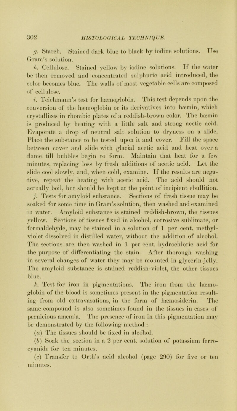(j. Staroli. Stained dark blue to black by iodine solutions. Use Graln^s solution. /o Cellnlose. Stained vellow by iodine solutions. If the water be then removed and eoneentrat('d snlplinric acid introduced, tlie color becomes blue. The walls of most vegetable cells are com])osed of cellulose. /. Teichmann’s test for hfemoglobin. This test depends upon the conversion of the haemoglobin or its derivatives into haemin, which crystallizes in rhombic plates of a reddish-brown color. The haemin is produced by heating with a little salt and strong acetic acid. Uvaporate a drop of neutral salt solution to dryness on a slide. Place the substance to be tested upon it and cover. Fill the space between cover and slide with glacial acetic acid and heat over a tlame till bubbles begin to form. Maintain that heat for a few minutes, replacing loss by fresh additions of acetic acid. Let the slide cool slowly, and, Avhen cold, examine. If the results are nega- tive, rej)eat the heating with acetic acid. The acid should not actually boil, but should be kept at the point of incipient ebullition. J. Tests for amyloid substance. Sections of fresh tissue may be soaked for some time in Gram’s solution, then washed and examined ill water. Amyloid substance is stained reddish-brown, the tissues yellow. Sections of tissues fixed in alcohol, corrosive sublimate, or formaldehyde, may be stained in a solution of 1 per cent, methyl- violet dissolved in distilled water, without the addition of alcohol. The sections are then washed in 1 per cent, hydrochloric acid for the purpose of differentiating the stain. After thorough washing in several changes of water they may be mounted in glycerin-jelly. The amvloid substance is stained reddish-violet, the other tissues blue. h. Test for iron in pigmentations. The iron from the Inemo- globin of the blood is sometimes present in the pigmentation result- ing from old extravasations, in the form of luemosiderin. Tiie same comjiound is also sometimes found in the tissues in cases of pernicious amemia. The presence of iron in this pigmentation may be demonstrated by the following method : («) The tissues should be fixed in alcdliol. {})) Soak the section in a 2 per cent, solution of potassium ferro- cyanide for ten minutes. (c) Transfer to Orth’s acid alcohol (page 290) for five or ten minutes.