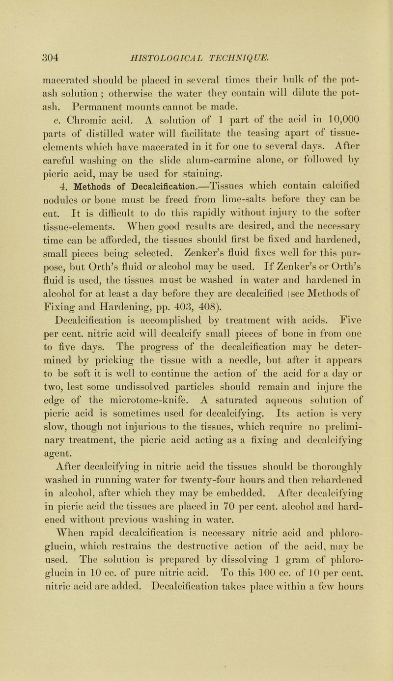macerated slioiild be placed in scv'cral times tlieir V)iilk of* tlie ]iot- asli solution ; otliervvisc the water they contain will dilute the pot- ash. Permanent mounts cannot be made. e. Chromic acid. A solution of 1 part of the acid in 10,000 parts of distilled water will facilitate the teasing apart of tissue- elements which have macerated in it for one to several days. After careful washing on the slide alum-carmine alone, or followed by picric acid, niay be used for staining. 4. Methods of Decalcification.—Tissues which contain calcified nodules or bone must be freed from lime-salts before they can be cut. It is diffievdt to do this rapidly without injury to the softer tissue-elements. When good residts are desired, and the necessary time can be afforded, the tissues should first be fixed and hardened, small pieces being selected. Zenker’s fluid fixes well for this pur- pose, but Orth’s fluid or alcohol may be used. If Zenker’s or Orth’s fluid is used, the tissues must be washed in water and hardened in alcohol for at least a day before they are decalcified (see Methods of Fixing and Hardening, pp. 403, 408). Decalcification is accomplished by treatment with acids. Five per cent, nitric acid will decalcify small pieces of bone in from one to five days. The progress of the decalcification may be deter- mined by pricking the tissue with a needle, but after it appears to be soft it is well to continue the action of the acid for a day or two, lest some undissolved particles should remain and injure the edge of the microtome-knife. A saturated aqueous solution of picric acid is sometimes used for decalcifying. Its action is very slow, though not injurious to the tissues, which require no ])relimi- nary treatment, the picric acid acting as a fixing and decalcifying agent. After decalcifying in nitric acid the tissues should be thoroughly washed in running water for twentv-four hours and then rehardened O */ in alcohol, after which they may be embedded. After decalcifying in picric acid the tissues are placed in 70 per cent, alcohol and hard- ened without previous Avashing in water. When rapid decalcification is necessary nitric acid and ]ihloro- glucin, which restrains the destructive action of the acid, may be used. The solution is prepared by dissolving 1 gram of phloro- glucin in 10 cc. of pure nitric acid. To this 100 cc. of 10 per cent, nitric acid are added. Decalcification takes place within a few hours