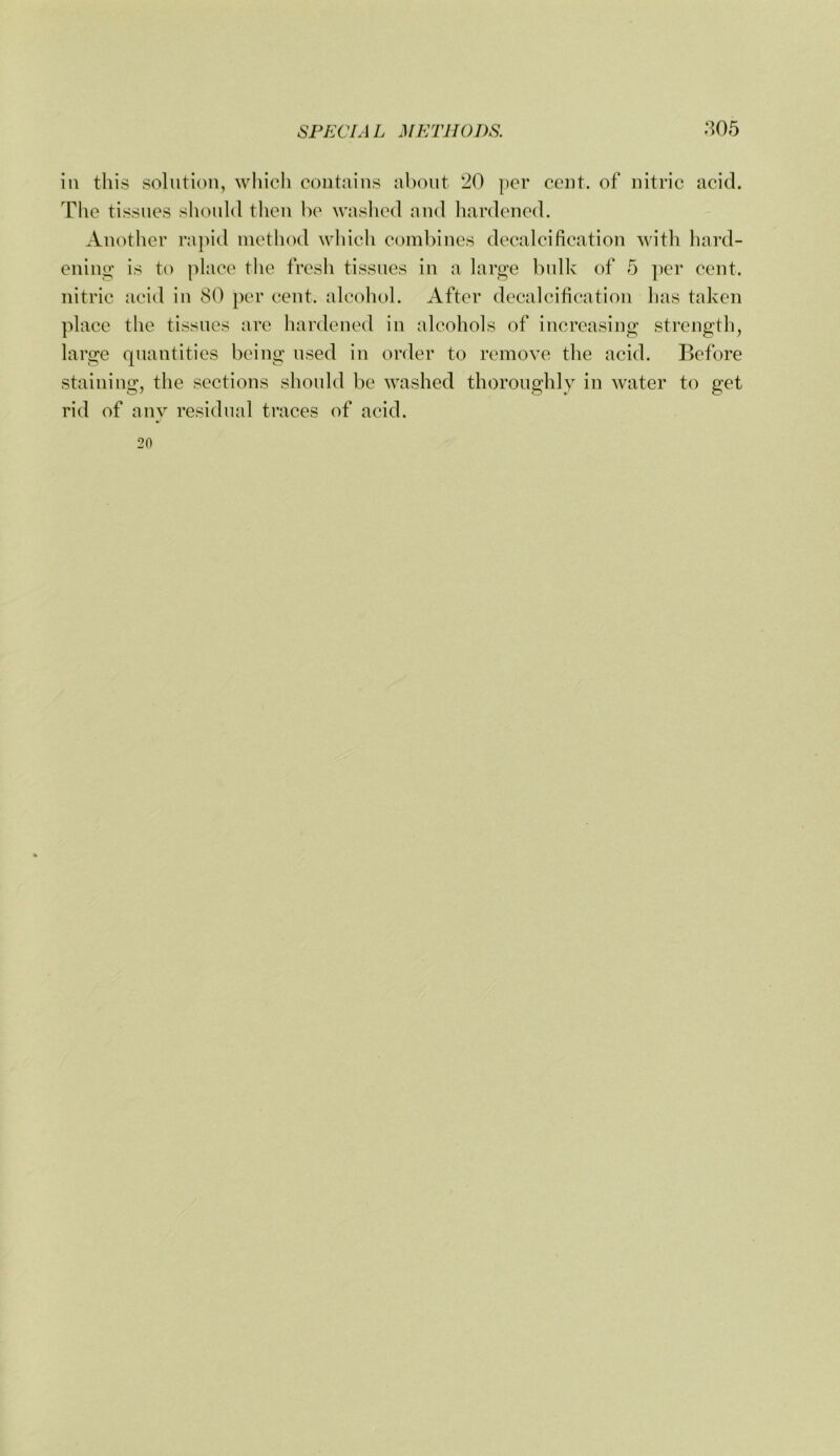 in this solution, whicli contains about 20 per cent, of nitric acid. The tissues should tlien be washed and hardened. Another ra])id metliod which combines decalcification with hard- ening' is to place tlie fresh tissues in a large bulk of 5 ])er cent, nitric acid in 80 per cent, alcohol. After decalcification has taken place the tissues are hardened in alcohols of increasing strength, large quantities being used in order to remove the acid. Before staining, the sections should be washed thoroughly in water to get rid of any residual traces of acid. 20