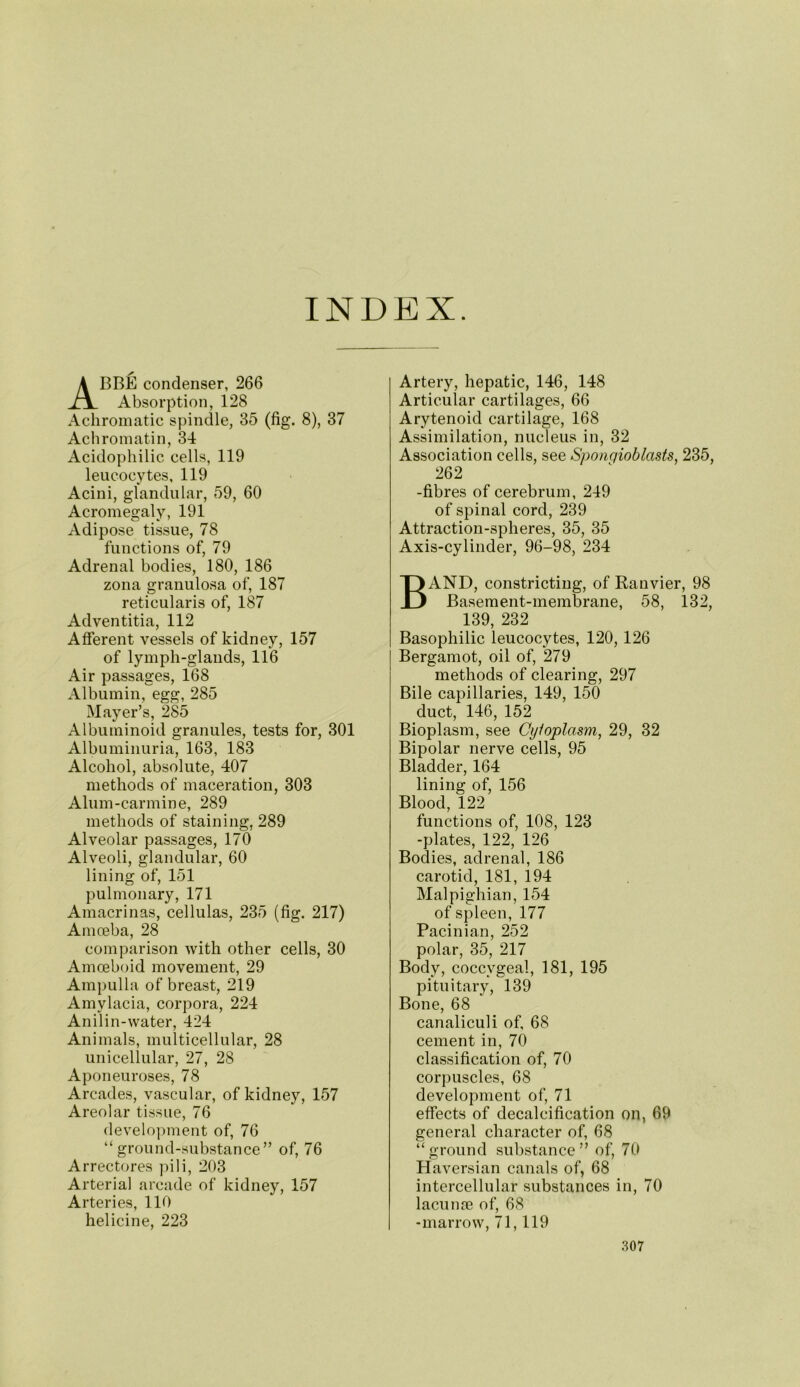 Abbe condenser, 266 Absorption, 128 Achromatic spindle, 35 (fig. 8), 37 Achromatin, 34 Acidophilic cells, 119 leucocytes, 119 Acini, glandular, 59, 60 Acromegaly, 191 Adipose tissue, 78 functions of, 79 Adrenal bodies, 180, 186 zona granulosa of, 187 reticularis of, 187 Adventitia, 112 Afferent vessels of kidney, 157 of lymph-glands, 116 Air passages, 168 Albumin, egg, 285 Mayer’s, 285 Albuminoid granules, tests for, 301 Albuminuria, 163, 183 Alcohol, absolute, 407 methods of maceration, 303 Alum-carmine, 289 methods of staining, 289 Alveolar passages, 170 Alveoli, glandular, 60 lining of, 151 pulmonary, 171 Amacrinas, cellulas, 235 (fig. 217) Amoeba, 28 comparison with other cells, 30 Amoeboid movement, 29 Ampulla of breast, 219 Amylacia, corpora, 224 Anilin-water, 424 Animals, multicellular, 28 unicellular, 27, 28 Aponeuroses, 78 Arcades, vascular, of kidney, 157 Areolar tissue, 76 development of, 76 “ground-substance” of, 76 Arrectores ])ili, 203 Arterial arcade of kidney, 157 Arteries, 110 helicine, 223 Artery, hepatic, 146, 148 Articular cartilages, 66 Arytenoid cartilage, 168 Assimilation, nucleus in, 32 Association cells, see Spongioblasts, 235, 262 -fibres of cerebrum, 249 of spinal cord, 239 Attraction-spheres, 35, 35 Axis-cylinder, 96-98, 234 Band, constricting, of Ranvier, 98 Basement-membrane, 58, 132, 139, 232 Basophilic leucocytes, 120,126 Bergamot, oil of, 279 methods of clearing, 297 Bile capillaries, 149, 150 duct, 146, 152 Bioplasm, see Cytoplasm, 29, 32 Bipolar nerve cells, 95 Bladder, 164 lining of, 156 Blood, 122 functions of, 108, 123 -plates, 122, 126 Bodies, adrenal, 186 carotid, 181, 194 Malpighian, 154 of spleen, 177 Pacinian, 252 polar, 35, 217 Body, coccygeal, 181, 195 pituitary, 139 Bone, 68 canaliculi of, 68 cement in, 70 classification of, 70 corpuscles, 68 development of, 71 effects of decalcification on, 69 general character of, 68 “ground substance” of, 70 Haversian canals of, 68 intercellular substances in, 70 lacunm of, 68 -marrow, 71,119