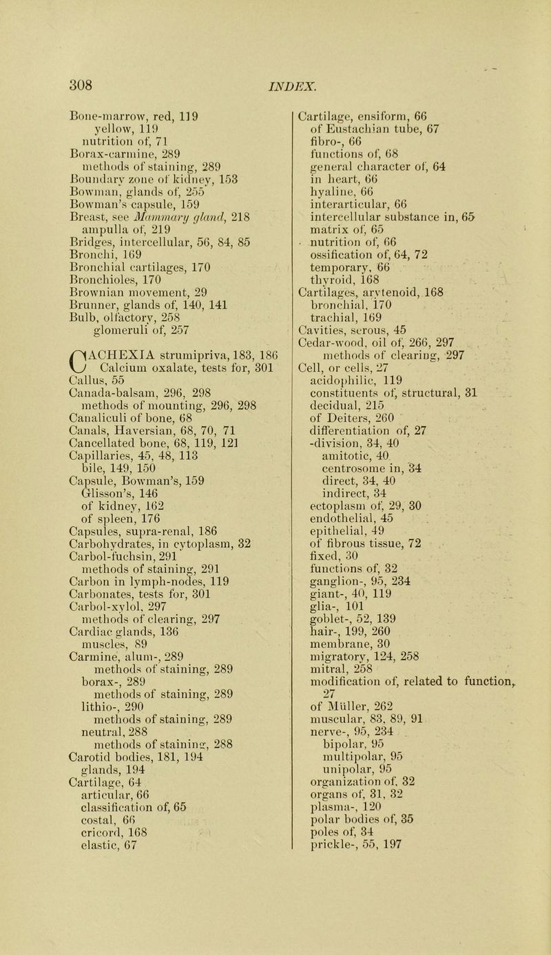 Bone-niarrow, red, 119 yellow, 111) nutrition of, 71 Borax-carmine, 289 methods of staining, 289 Boundary zone of kidney, 153 Bowman, glands of, 255 Bowman’s capsule, 159 Breast, see Mammary gland, 218 ampulla of, 219 Bridges, intercellular, 56, 84, 85 Bronchi, 169 Bronchial cartilages, 170 Bronchioles, 170 Brownian movement, 29 Brunner, glands of, 140, 141 Bulb, olfactory, 258 glomeruli of, 257 Cachexia strumipriva, 183, 186 Calcium oxalate, tests for, 301 Callus, 55 Canada-balsam, 296, 298 methods of mounting, 296, 298 Canaliculi of bone, 68 Canals, Haversian, 68, 70, 71 Cancellated bone, 68, 119, 121 Capillaries, 45, 48, 113 bile, 149, 150 Capsule, Bowman’s, 159 Glisson’s, 146 of kidney, 162 of spleen, 176 Capsules, supra-renal, 186 Carbohydrates, in cytoplasm, 32 Carbol-fuchsin, 291 methods of staining, 291 Carbon in lymph-nodes, 119 Carbonates, tests for, 301 Carbol-xylol. 297 methods of clearing, 297 Cardiac glands, 136 muscles, 89 Carmine, alum-, 289 methods of staining, 289 borax-, 289 methods of staining, 289 lithio-, 290 methods of staining, 289 neutral, 288 methods of stainimr, 288 Carotid bodies, 181, 194 glands, 194 Cartilage, 64 articular, 66 classification of, 65 costal, 66 cricord, 168 elastic, 67 Cartilage, ensiform, 66 of Eustachian tube, 67 fibro-, 66 functions of, 68 general character of, 64 in heart, 66 hyaline, 66 interarticular, 66 intercellular substance in, 65 matrix of, 65 • nutrition of, 66 ossification of, 64, 72 temporary, 66 thyroid, i68 Cartilages, arytenoid, 168 bronchial, 170 trachial, 169 Cavities, serous, 45 Cedar-wood, oil of, 266, 297 jiiethods of clearing, 297 Cell, or cells, 27 acido[)hilic, 119 constituents of, structural, 31 decidual, 215 of Deiters, 260 differentiation of, 27 -division, 34, 40 amitotic, 40 centrosome in, 34 direct, 34, 40 indirect, 34 ectoplasm of, 29, 30 endothelial, 45 epithelial, 49 of fibrous tissue, 72 fixed, 30 functions of, 32 ganglion-, 95, 234 giant-, 40, 119 glia-, 101 goblet-, 52, 139 hair-, 199, 260 membrane, 30 migratory, 124, 258 mitral, 258 modification of, related to function,. 27 of Muller, 262 muscular, 83, 89, 91 nerve-, 95, 234 bipolar, 95 multipolar, 95 unipolar, 95 organization of. 32 organs of, 31, 32 plasma-, 120 polar bodies of, 35 poles of, 34 prickle-, 55, 197