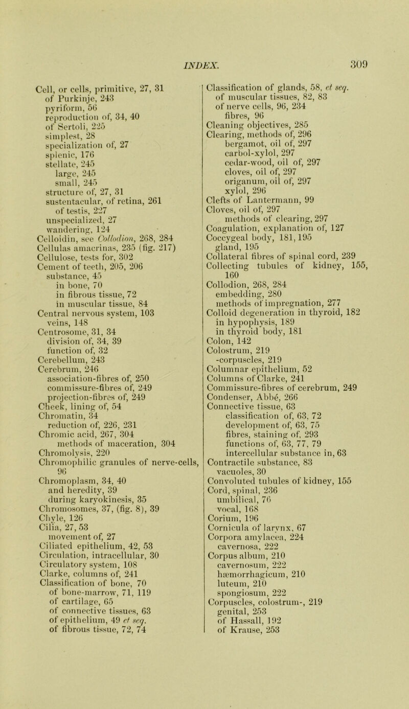 Cell, or cells, primitive, 27, 31 of Purkinje, 243 pyriform, 5G reproduction of, 34, 40 of Sertoli, 225 simplest, 28 specialization of, 27 splenic, 176 stellate, 245 large, 245 small, 245 structure of, 27, 31 sustentacular, of retina, 261 of testis, 227 unspecialized, 27 wandering, 124 Celloidin, see Collodion, 268, 284 Cellulas amacrinas, 235 (lig. 217) Cellulose, tests for, 302 Cement of teeth, 205, 206 substance, 45 in bone, 70 in fibrous tissue, 72 in muscular tissue, 84 Central nervous system, 103 veins, 148 Centrosome, 31, 34 division of, 34, 39 function of, 32 Cerebellum, 243 Cerebrum, 246 association-fibres of, 250 commissure-fibres of, 249 projection-fibres of, 249 Cheek, lining of, 54 Chromatin, 34 reduction of, 226, 231 Chromic acid, 267, 304 methods of maceration, 304 Chromolysis, 220 Chromophilic granules of nerve-cells, 96 Chromoplasm, 34, 40 and heredity, 39 during karyokinesis, 35 Chromosomes, 37, (fig. 8), 39 Chyle, 126 Cilia, 27, 53 movement of, 27 Ciliated epithelium, 42, 53 Circulation, intracellular, 30 Circulatory system, 108 Clarke, columns of, 241 Classification of bone, 70 of bone-marrow, 71, 119 of cartilage, 65 of connective tissues, 63 of epithelium, 49 ef seq. of fibrous tissue, 72, 74 Classification of glands, 58, ed seq. of muscular tissues, 82, 83 of nerve cells, 96, 234 fibres, 96 Cleaning objectives, 285 Clearing, methods of, 296 bergamot, oil of, 297 carbol-xylol, 297 cedar-wood, oil of, 297 cloves, oil of, 297 origanum, oil of, 297 xylol, 296 Clefts of Lantermann, 99 Cloves, oil of, 297 methods of clearing, 297 Coagulation, explanation of, 127 Coccygeal body, 181,195 gland, 195 Collateral fibres of spinal cord, 239 Collecting tubules of kidnev, 155, 160 Collodion, 268, 284 embedding, 280 methods of impregnation, 277 Colloid degeneration in thyroid, 182 in hypophysis, 189 in thyroid body, 181 Colon, 142 Colostrum, 219 -corpuscles, 219 Columnar epithelium, 52 Columns of Clarke, 241 Commissure-fibres of cerebrum, 249 Condenser, Abbe, 266 Connective tissue, 63 classification of, 63, 72 development of, 63, 75 fibres, staining of, 293 functions of, 63, 77, 79 intercellular substance in, 63 Contractile substance, 83 vacuoles, 30 Convoluted tubules of kidney, 155 Cord, spinal, 236 umbilical, 76 vocal, 168 Corium, 196 Cornicula of larynx, 67 Corpora amylacea, 224 cavernosa, 222 Corpus album, 210 caver nosum, 222 hffiinorrhagicum, 210 luteum, 210 spongiosum, 222 Corpuscles, colostrum-, 219 genital, 253 of Hassall, 192 of Krause, 253