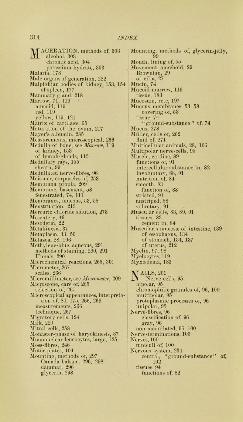 Maceration, methods of, 303 alcohol, 303 chromic acid, 304 potassium hydrate, 303 Malaria, 178 Male organs of generation, 222 Malpighian bodies of kidney, 153, 154 of spleen, 177 Mammary gland, 218 Marrow, 71, 119 mucoid, 119 red, 119 yellow, 119, 121 Matrix of cartilage, 65 Maturation of the ovum, 217 Mayer’s albumin, 285 Measurements, microscopical, 266 Medulla of bone, see Marrow, 119 of kidney, 153 of lymph-glands, 115 Medullary rays, 155 sheath, 99 Medullated nerve-fibres, 96 Meissner, corpuscles of, 253 Membrana propia, 209 Membrane, basement, 58 fenestrated, 74, 111 Membranes, mucous, 53, 58 Menstruation, 213 Mercuric chloride solution, 273 Mesentery, 46 Mesoderm, 22 Metakinesis, 37 Metaplasm, 33, 50 Metazoa, 28, 106 Methylene-blue, aqueous, 291 methods of staining, 290, 291 Unna’s, 290 Microchemical reactions, 265, 301 Micrometer, 267 scales, 266 Micromillimeter, see Micrometer, 209 Microscope, care of, 265 selection of, 265 Microscopical appearances, interpreta- tion of, 84, 175, 266, 269 measurements, 266 technique, 267 Migratorv cells, 124 Milk, 220 Mitral cells, 258 Monaster-phase of karyokinesis, 37 Mononuclear leucocytes, large, 125 Moss-fibres, 246 Motor plates, 104 Mounting, methods of, 297 Canada-balsam, 296, 298 dammar, 296 glycerin, 298 Mounting, methods of, glvcerin-jelly, 99 Mouth, lining of, 55 Movement, amcelDoid, 29 Brownian, 29 of cilia, 27 Mucin, 74 Mucoid marrow, 119 tissue, 183 Mucosum, rete, 197 Mucous membranes, 53, 58 covering of, 53 tissue, 74 •‘ground-substance ” of, 74 Mucus, 278 Miiller, cells of, 262 fluid of, 271 Multicellular animals, 28, 106 Multipolar nerve-cells, 95 Muscle, cardiac, 89 functions of, 91 intercellular substance in, 82 involuntary, 88, 91 nutrition of, 84 smooth, 83 function of, 88 striated, 91 unstriped, 88 voluntary, 91 Muscular cells, 83, 89, 91 tissues, 83 cement in, 84 Muscularis mucosae of intestine, 139 of oesophagus, 134 of stomach, 134, 137 of uterus, 212 Myelin, 97, 98 Myelocytes, 119 Myxoedema, 183 Nails, 201 Nerve-cells, 95 bipolar, 95 chromophilic granules of, 96, 100 multipolar, 95 protoplasmic processes of, 96 unipolar, 95 Nerve-fibres, 96 classification of, 96 gray, 96 non-medullated, 96, 100 Nerve-terminations, 103 Nerves, 100 funiculi of, 100 Nervous system, 234 central, “ground-substance” of, 102 tissues, 94 functions of, 82