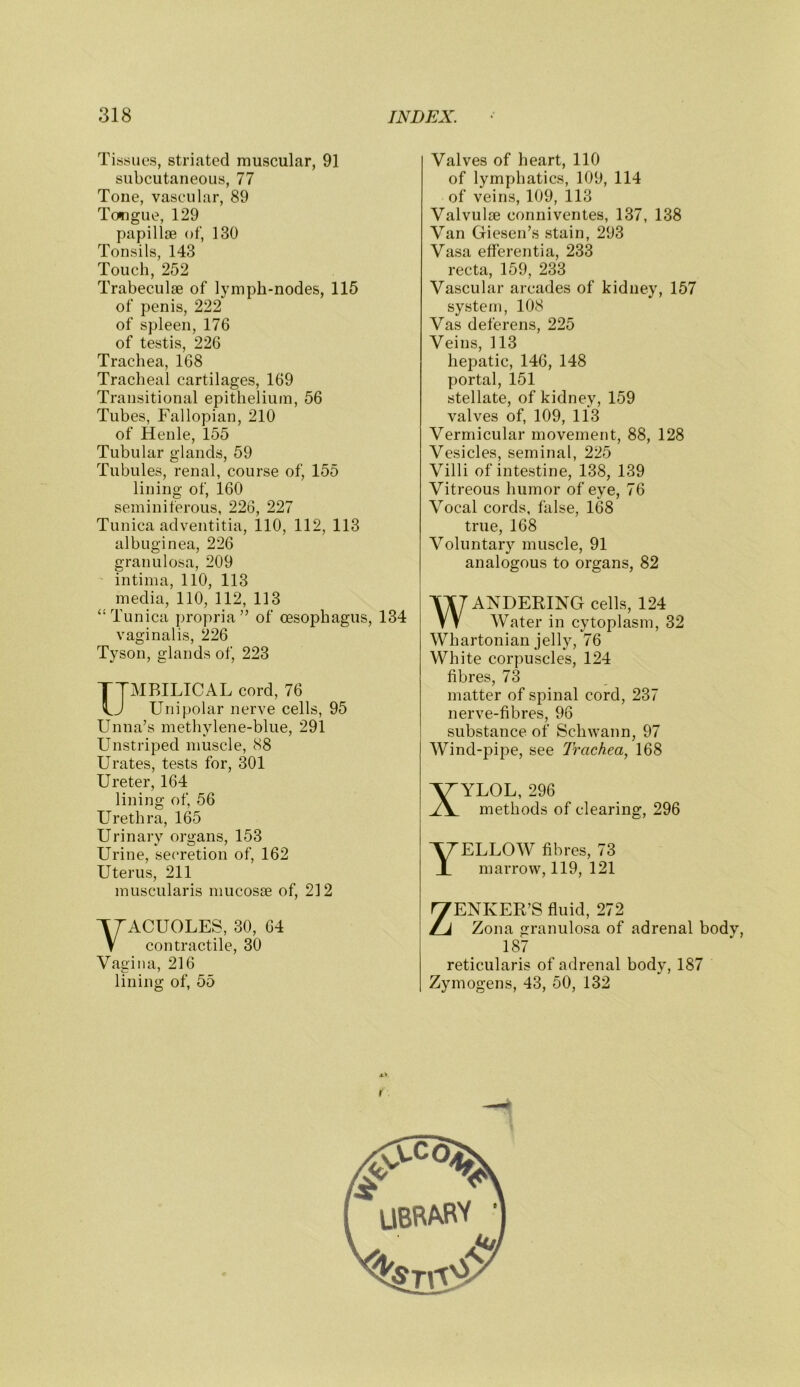 Tissues, striated muscular, 91 subcutaneous, 77 Tone, vascular, 89 Tongue, 129 papillae of, 130 Tonsils, 143 Touch, 252 Trabeculae of lymph-nodes, 115 of penis, 222 of spleen, 176 of testis, 226 Trachea, 168 Tracheal cartilages, 169 Transitional epithelium, 56 Tubes, Fallopian, 210 of Henle, 155 Tubular glands, 59 Tubules, renal, course of, 155 lining of, 160 seminiferous, 226, 227 Tunica adventitia, 110, 112, 113 albuginea, 226 granulosa, 209 intinia, 110, 113 media, 110, 112, 113 “Tunica propria” of oesophagus, 134 vaginalis, 226 Tyson, glands of, 223 UMBILICAL cord, 76 Unipolar nerve cells, 95 Unna’s methylene-blue, 291 Unstriped muscle, 88 Urates, tests for, 301 Ureter, 164 lining of, 56 Llrethra, 165 Urinary organs, 153 Urine, secretion of, 162 Uterus, 211 muscularis mucosse of, 212 VACUOLES, 30, 64 contractile, 30 Vaaina, 216 lining of, 55 Valves of heart, 110 of lymphatics, 109, 114 of veins, 109, 113 Valvulte conniventes, 137, 138 Van Giesen’s stain, 293 Vasa efferentia, 233 recta, 159, 233 Vascular arcades of kidney, 157 systetn, 108 Vas deferens, 225 Veins, 113 hepatic, 146, 148 portal, 151 stellate, of kidney, 159 valves of, 109, 113 Vermicular movement, 88, 128 Vesicles, seminal, 225 Villi of intestine, 138, 139 Vitreous humor of eye, 76 Vocal cords, false, 168 true, 168 Voluntary muscle, 91 analogous to organs, 82 WANDERING cells, 124 Water in cytoplasm, 32 Whartonian jelly, 76 White corpuscles, 124 fibres, 73 matter of spinal cord, 237 nerve-fibres, 96 substance of Schwann, 97 Wind-pipe, see Trachea, 168 XYLOL, 296 methods of clearing, 296 Yellow fibres, 73 marrow, 119, 121 ZENKER’S fluid, 272 Zona granulosa of adrenal bodv, 187 reticularis of adrenal body, 187 Zymogens, 43, 50, 132 UBBABV •