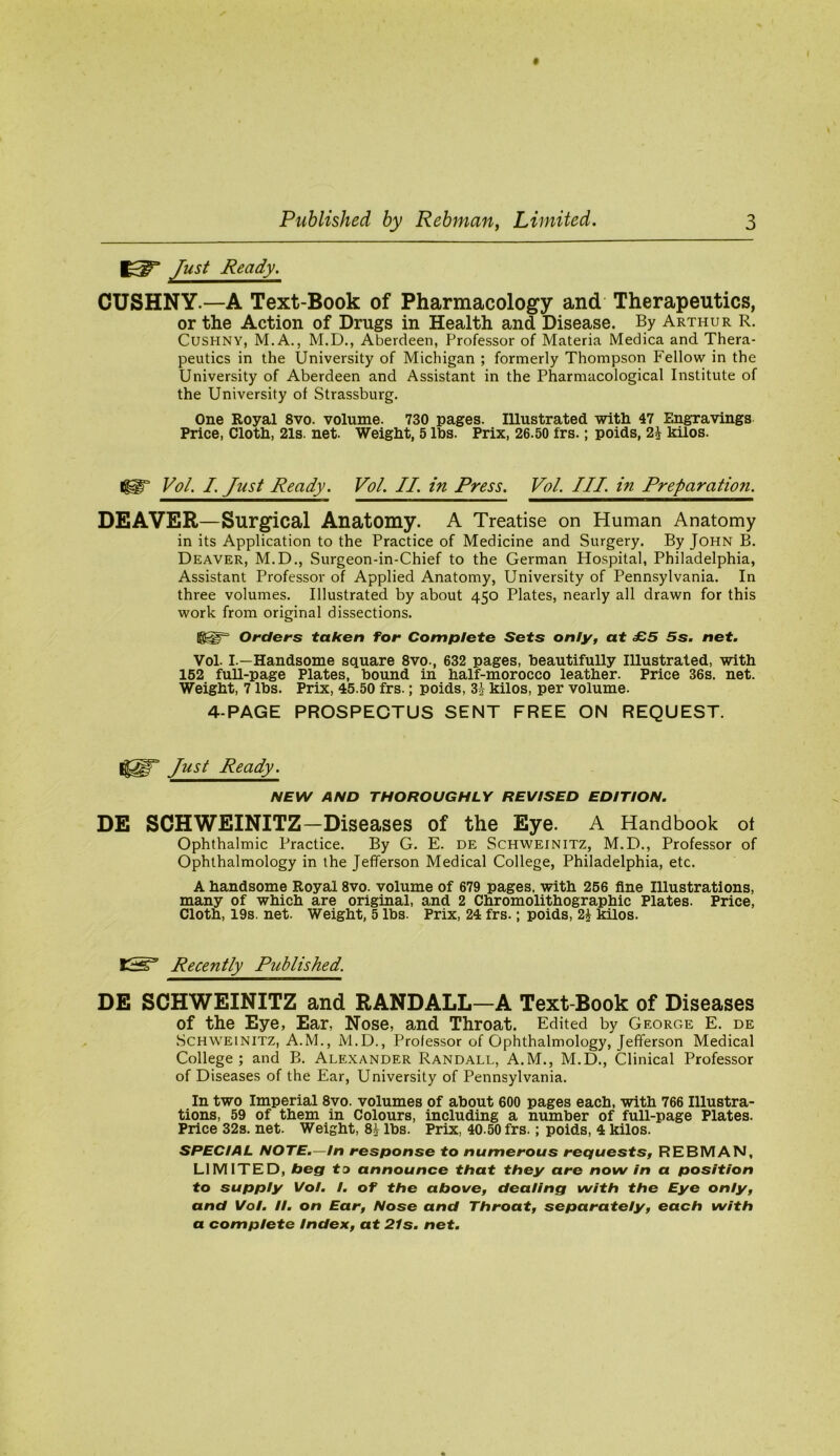 1^^ Just Ready. CUSHNY.—A Text-Book of Pharmacology and Therapeutics, or the Action of Drugs in Health and Disease. By Arthur R. CuSHNY, M.A., M.D., Aberdeen, Professor of Materia Medica and Thera- peutics in the University of Michigan ; formerly Thompson Fellow in the University of Aberdeen and Assistant in the Pharmacological Institute of the University of Strassburg. One Royal 8vo. volume. 730 pages. Illustrated witli 47 Engravings Price, Cloth, 21s. net. Weight, 5 lbs. Prix, 26.50 frs.; poids, 2^ kilos. Vol. I. Just Ready. Vol. II. in Press. Vol. Ill, in Preparation. DEAVER—Surgical Anatomy. A Treatise on Human Anatomy in its Application to the Practice of Medicine and Surgery. By John B. Deaver, M.D., Surgeon-in-Chief to the German Hospital, Philadelphia, Assistant Professor of Applied Anatomy, University of Pennsylvania. In three volumes. Illustrated by about 450 Plates, nearly all drawn for this work from original dissections. Orders taken for Complete Sets only, at £5 5s. net. Vol. I.—Handsome square 8vo., 632 pages, beautifully Illustrated, with 152 full-page Plates, bound in half-morocco leather. Price 36s. net. Weight, 7 lbs. Prix, 45.50 frs.; poids, 31- kilos, per volume. 4-PAGE PROSPECTUS SENT FREE ON REQUEST. Just Ready. NEW AND THOROUGHLY REVISED EDITION. DE SCHWEINITZ-Diseases of the Eye. A Handbook of Ophthalmic Practice. By G. E. de Schweinitz, M.D., Professor of Ophthalmology in the Jefferson Medical College, Philadelphia, etc. A handsome Royal 8vo. volume of 679 pages, with 256 fine Illustrations, many of which are original, and 2 Chromolithographic Plates. Price, Cloth, 19s. net. Weight, 5 lbs. Prix, 24 frs.; poids, 2i kilos. KS’ Recently Published. DE SCHWEINITZ and RANDALL—A Text-Book of Diseases of the Eye, Ear, Nose, and Throat. Edited by George E. de Schweinitz, A.M., M.D., Professor of Ophthalmology, Jefferson Medical College; and B. Alexander Randall, A.M., M.D., Clinical Professor of Diseases of the Ear, University of Pennsylvania. In two Imperial 8vo. volumes of about 600 pages each, with 766 Illustra- tions, 59 of them in Colours, including a number of full-page Plates. Price 32s. net. Weight, 8^ lbs. Prix, 40.50 frs.; poids, 4 kilos. SPECIAL NOTE.—In response to numerous requests, REBMAN, LIMITED, beg ta announce that they are now In a position to supply Vol. /. of the above, dealing with the Eye only, and Vol. II. on Ear, Nose and Throat, separately, each with a complete Index, at 21s. net.