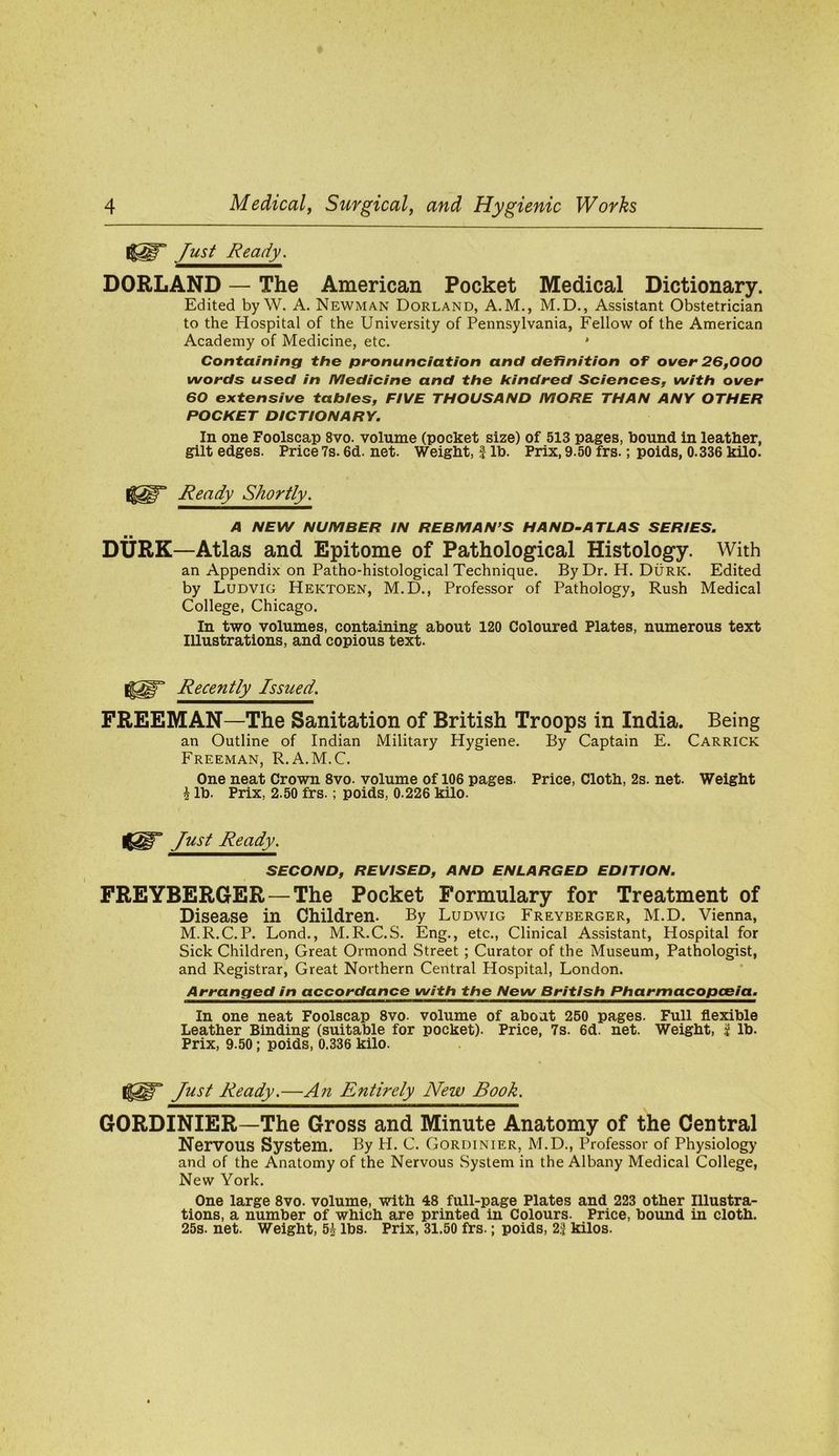 Just Ready. BORLAND — The American Pocket Medical Dictionary. Edited by W. A. Newman Borland, A.M., M.D., Assistant Obstetrician to the Hospital of the University of Pennsylvania, Fellow of the American Academy of Medicine, etc. * Containing the pronunciation and definition of over 26,000 words used in Medicine and the kindred Sciences, with over 60 extensive tabies, FIVE THOUSAND MORE THAN ANY OTHER POCKET DICTIONARY. In one Foolscap 8vo. volume (pocket size) of 513 pages, bound in leather, gilt edges. Price 7s. 6d. net. Weight, | lb. Prix, 9.50 frs.; poids, 0.336 kilo. Ready Shortly. A NEW NUMBER IN REBMAN’S HAND-ATLAS SERIES. DURK—Atlas and Epitome of Pathological Histology. With an Appendix on Patho-histological Technique. By Dr. H. Burk. Edited by Ludvig Hektoen, M. D., Professor of Pathology, Rush Medical College, Chicago. In two volumes, containing about 120 Coloured Plates, numerous text Illustrations, and copious text. Recently Issued. FREEMAN—The Sanitation of British Troops in India. Being an Outline of Indian Military Hygiene. By Captain E. Carrick Freeman, R.A.M.C. One neat Crown 8vo. volume of 106 pages. Price, Cloth, 2s. net. Weight ^ lb. Prix, 2.50 frs.; poids, 0.226 kilo. Just Ready. SECOND, REVISED, AND ENLARGED EDITION. FREYBERGER—The Pocket Formulary for Treatment of Disease in Children. By Ludwig Freyberger, M.D. Vienna, M.R.C.P. Lond., M.R.C.S. Eng., etc., Clinical Assistant, Hospital for Sick Children, Great Ormond Street ; Curator of the Museum, Pathologist, and Registrar, Great Northern Central Hospital, London. Arranged in accordance with the New British Pharmacopceia. In one neat Foolscap 8vo- volume of about 250 pages. Full flexible Leather Binding (suitable for pocket). Price, 7s. 6d. net. Weight, i lb. Prix, 9.50; poids, 0.336 kilo. Just Ready.—An Entirely New Book. GORDINIER—The Gross and Minute Anatomy of the Central Nervous System. By H. C. Gordinier, M.D., Professor of Physiology and of the Anatomy of the Nervous System in the Albany Medical College, New York. One large 8vo. volume, with 48 full-page Plates and 223 other Illustra- tions, a number of which are printed in Colours. Price, bound in cloth. 25s. net. Weight, 5^ lbs. Prix, 31.50 frs.; poids, 23 kilos.