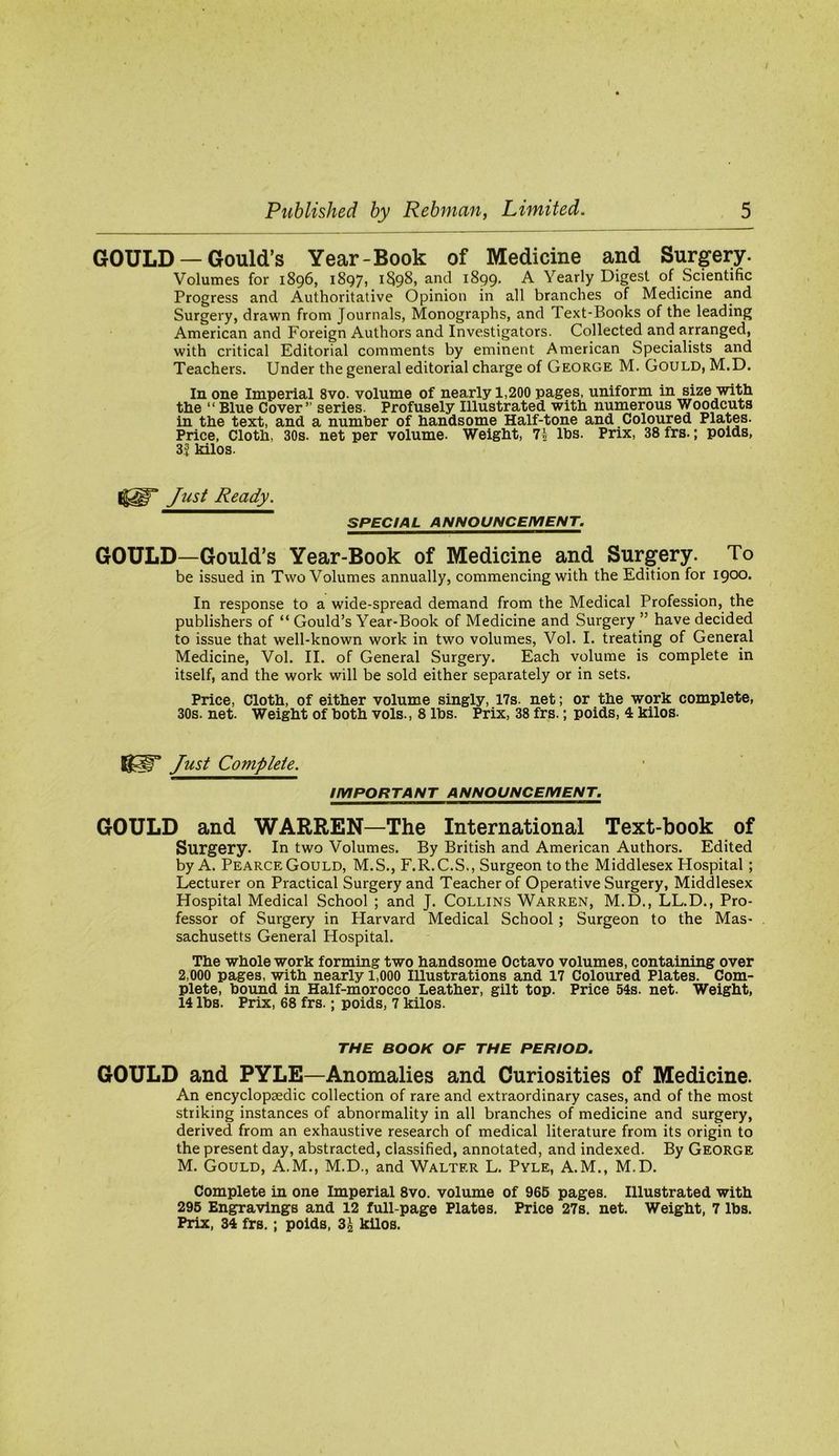 GOULD — Gould’s Year-Book of Medicine and Surgery. Volumes for 1896, 1897, 1898, and 1899. A Yearly Digest of Scientific Progress and Authoritative Opinion in all branches of Medicine and Surgery, drawn from Journals, Monographs, and Text-Books of the leading American and Foreign Authors and Investigators. Collected and arranged, with critical Editorial comments by eminent American Specialists and Teachers. Under the general editorial charge of George M. Gould, M.D. In one Imperial 8vo. volume of nearly 1,200 pages, uniform in size wltti the “ Blue Cover” series. Profusely Illustrated with numerous Woodcuts in the text, and a number of handsome Half-tone and Coloured Plates. Price, Cloth, 30s. net per volume. Weight, 7| lbs. Prix, 38 frs.; poids, 3| kilos. Just Ready. SPECIAL ANNOUNCEMENT. GOULD—Gould’s Year-Book of Medicine and Surgery. To be issued in Two Volumes annually, commencing with the Edition for 1900. In response to a wide-spread demand from the Medical Profession, the publishers of “ Gould’s Year-Book of Medicine and Surgery ” have decided to issue that well-known work in two volumes, Vol. I. treating of General Medicine, Vol. II. of General Surgery. Each volume is complete in itself, and the work will be sold either separately or in sets. Price, Cloth, of either volume singly, 17s. net; or the work complete, 30s. net. Weight of both vols., 8 lbs. Prix, 38 frs.; poids, 4 kilos. Just Complete. IMPORTANT ANNOUNCEMENT. GOULD and WARREN—The International Text-book of Surgery. In two Volumes. By British and American Authors. Edited by A. Pearce Gould, M.S., F.R.C.S., Surgeon to the Middlesex Hospital; Lecturer on Practical Surgery and Teacher of Operative Surgery, Middlesex Hospital Medical School ; and J. Collins Warren, M.D., LL.D., Pro- fessor of Surgery in Harvard Medical School; Surgeon to the Mas- sachusetts General Hospital. The whole work forming two handsome Octavo volumes, containing over 2,000 pages, with nearly 1,000 Illustrations and 17 Coloured Plates. Com- plete, bound in Half-morocco Leather, gilt top. Price 54s. net. Weight, 14 lbs. Prix, 68 frs.; poids, 7 kilos. THE BOOK OF THE PERIOD. GOULD and PYLE—Anomalies and Curiosities of Medicine. An encyclopaedic collection of rare and extraordinary cases, and of the most striking instances of abnormality in all branches of medicine and surgery, derived from an exhaustive research of medical literature from its origin to the present day, abstracted, classified, annotated, and indexed. By George M. Gould, A.M., M.D., and Walter L. Pyle, A.M., M.D. Complete in one Imperial 8vo. volume of 966 pages. Illustrated with 296 Engravings and 12 full-page Plates. Price 27s. net. Weight, 7 lbs. Prix, 34 frs.; poids, 3^ kilos.