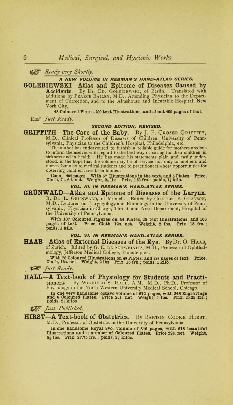 Ready very Shortly. A NEW VOLUME IN REBMAN’S HAND-ATLAS SERIES. GOLEBIEWSKI—Atlas and Epitome of Diseases Caused by Accidents. By Dr. Ed. Golebiewski, of Berlin. Translated with additions by Pearce Bailey, M.D., Attending Physician to the Depart- ment of Correction, and to the Almshouse and Incurable Hospital, New York City. 48 Coloured Plates, 200 text Illustrations, and about 400 pages of text. J^ust Ready. SECOND EDITION, REVISED. GRIFFITH—The Care of the Baby. By J. P. Crozer Griffith, M.D., Clinical Professor of Diseases of Children, University of Penn- sylvania, Physician to the Children’s Hospital, Philadelphia, etc. The author has endeavoured to furnish a reliable guide for mothers anxious to inform themselves with regard to the best way of caring for their children in sickness and in health. He has made his statements plain and easily under- stood, in the hope that the volume may be of service not only to mothers and nurses, but also to medical students and to practitioners whose opportunities for observing children have been limited. 12mo. 404 pages. With 67 Illustrations in the text, and 5 Plates. Price, Cloth, 7s. 6d. net. Weight, 2h lbs. Prix, 9.50 frs.; poids, II kilo. VOL. III. IN REBMAN’S HAND-ATLAS SERIES. GRUNWALD—Atlas and Epitome of Diseases of the Larynx. By Dr. L. Grunwald, of Munich. Edited by Charles P. Grayson, M.D., Lecturer on Laryngology and Rhinology in the University of Penn- sylvania ; Physician-in-Charge, Throat and Nose Department, Hospital of the University of Pennsylvania. With 107 Coloured Figures on 44 Plates, 25 text Illustrations, and 106 pages of text. Price, Cloth, 12s. net. Weight, 2 lbs. Prix, 15 frs.; poids, 1 kilo. VOL. VI. IN REBMAN’S HAND-ATLAS SERIES. HAAB—Atlas of External Diseases of the Eye. By Dr. O. Haab, of Zurich. Edited by G. E. de Schweinitz, M.D., Professor of Ophthal- mology, Jefferson Medical College, Philadelphia. With 76 Coloured Illustrations on 40 Plates, and 228 pages of text. Price, Cloth, 15s. net. Weight, 2 lbs. Prix, 15 frs.; poids, 1 kilo. bust Ready. HALL—A Text-book of Physiology for Students and Practi- tioners. By Winfield S. Hall, A.M., M.D., Ph.D., Professor of Physiology in the North-Western University Medical School, Chicago. In one very handsome octavo volume of 672 pages, with 348 Engravings and 6 Coloured Plates. Price 20s. net. Weight, 5 lbs. Prix, 25.25 frs.; poids, 21 kilos. ][ust Published. HIRST—A Text-book of Obstetrics. By Barton Cooke Hirst, M.D., Professor of Obstetrics in the University of Pennsylvania. In one handsome Royal 8vo. volume of 846 pages, with 618 beautiful lUustrations and a number of Coloured Plates. Price 22s. net. Weight, 51 lbs. Prix, 27.75 frs.; poids, 2^ kilos.