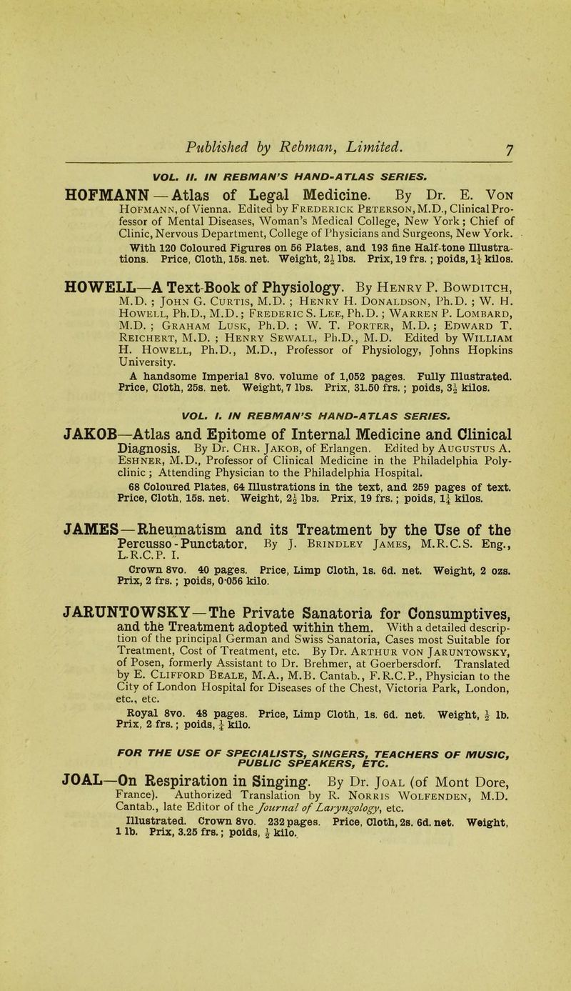 VOL. II. IN REBMAN’S HAND-ATLAS SERIES. HOFMANN — Atlas of Legal Medicine. By Dr. E. Von Hofmann, of Vienna. Edited by Frederick Peterson, M.D., Clinical Pro- fessor of Mental Diseases, Woman’s Medical College, New York; Chief of Clinic, Nervous Department, College of Physicians and Surgeons, New York. With 120 Coloured Figures on 56 Plates, and 193 fine Half-tone Illustra- tions. Price, Cloth, 16s. net. Weight, 21 Ihs. Prix, 19 frs.; poids, 1^ kilos. HOWELL—A Text-Book of Physiology. By Henry P. Bowditch, M.D. ; John G. Curtis, M.D. ; Henry H. Donaldson, Ph.D. ; W. H. Howell, Ph.D., M.D.; Frederic S. Lee, Ph.D.; Warren P. Lombard, M.D. ; Graham Lusk, Ph.D. ; W. T. Porter, M.D.; Edward T. Reichert, M.D. ; Henry Sewall, Ph.D., M.D. Edited by William H. Howell, Ph.D., M.D., Professor of Physiology, Johns Hopkins University. A handsome Imperial 8vo. volume of 1,052 pages. Fully Illustrated. Price, Cloth, 25s. net. Weight, 7 lbs. Prix, 31.50 frs.; poids, 3^ kilos. VOL. I. IN REBMAN’S HAND-ATLAS SERIES. JAKOB—Atlas and Epitome of Internal Medicine and Clinical Diagnosis. By Dr. Chr. Jakob, of Erlangen, Edited by Augustus A. Eshner, M.D., Professor of Clinical Medicine in the Philadelphia Poly- clinic ; Attending Physician to the Philadelphia Hospital. 68 Coloured Plates, 64 lUustrations in the text, and 269 pages of text. Price, Cloth, 15s. net. Weight, 21 lbs. Prix, 19 frs.; poids, 1^ kilos. JAMES—Rheumatism and its Treatment by the Use of the Percusso-Punctator, By J. Brindley James, M.R.C.S. Eng., L.R.C.P. I. Crown 8vo. 40 pages. Price, Limp Cloth, Is. 6d. net. Weight, 2 ozs. Prix, 2 frs.; poids, 0 066 kilo. JARUNTOWSKY—The Private Sanatoria for Consumptives, a,nd the Treatment adopted within them. With a detailed descrip- tion of the principal German and Swiss Sanatoria, Cases most Suitable for Treatment, Cost of Treatment, etc. By Dr. Arthur von Jaruntowsky, of Posen, formerly Assistant to Dr. Brehmer, at Goerbersdorf. Translated by E. Clifford Beale, M.A., M.B. Cantab., F.R.C.P., Physician to the City of London Hospital for Diseases of the Chest, Victoria Park, London, etc., etc. Royal 8vo. 48 pages. Price, Limp Cloth, Is. 6d. net. Weight, ^ lb. Prix, 2 frs.; poids, ^ kilo. FOR THE USE OF SPECIALISTS, SINGERS, TEACHERS OF MUSIC, PUBLIC SPEAKERS, ETC. JOAL—On Respiration in Singing. By Dr. Joal (of Mont Dore, France). Authorized Translation by R. Norris Wolfenden, M.D. Cantab., late Editor of the Journal of Laryngology^ etc. Illustrated. Crown 8vo. 232 pages. Price, Cloth, 2s. 6d. net. Weight, 1 lb. Prix, 3.26 frs.; poids, I kilo.