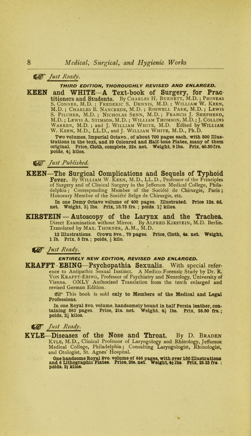 Just Ready. THIRD EDITION, THOROUGHLY REVISED AND ENLARGED. KEEN and WHITE—A Text-book of Surgery, for Prac- titioners and Students. By Charles H. Burnett, M.D. ; Phineas S. Conner, M.D. ; Frederic S. Dennis, M.D. ; William W. Keen, M.D. ; Charles B. Nancrede, M.D. ; Roswell Park, M.D.; Lewis S. Pilcher, M.D. ; Nicholas Senn, M.D.; Francis J. Shepherd, M.D.; Lewis A. Stimson, M.D.; William Thomson, M.D.; J. Collins Warren, M.D. ; and J. William White, M.D. Edited by William W. Keen, M.D., LL.D., and J. William White, M.D., Ph.D. Two volumes, Imperial Octavo., of about 700 pages eacb, with 600 Illus- trations in the text, and 39 Coloured and Half-tone Plates, many of them original. Price, Cloth, complete, 32s. net. Weight, 9 lbs. Prix, 40.60frs. poids, 4^ kilos. Just Published. KEEN—The Surgical Complications and Sequels of Typhoid Fever. By William W. Keen, M.D., LL.D., Professor of the Principles of Surgery and of Clinical Surgery in the Jefferson Medical College, Phila- delphia ; Corresponding Member of the Societe de Chirurgie, Paris ; Honorary Member of the Societe Beige de Chirurgie, etc. In one Demy Octavo volume of 400 pages. lUustrated. Price 12s. 6<L net. Weight, 3^ lbs. Prix, 16.76 frs. ; poids. kilos. KIRSTEIN — Autoscopy of the Larynx and the Trachea. Direct Examination without Mirror. By Alfred KiRSTEiN, M.D. Berlin. Translated by Max. Thorner, A.M., M.D. 12 Illustrations. Crown 8vo., 70 pages. Price, Cloth, 4s. net. Weight, 1 lb. Prix, 6 frs.; poids, | kilo. Just Ready. ENTIRELY NEW EDITION, REVISED AND ENLARGED. KRAFFT-EBING—Psychopathia Sexualis. With special refer- ence to Antipathic Sexual Instinct. A Medico-Forensic Study by Dr. R. Von Krafft-Ebing, Professor of Psychiatry and Neurology, University of Vienna. ONLY Authorized Translation from the tenth enlarged and revised German Edition. 1^ This book is sold only to Members of the Medical and Legal Professions. In one Royal 8vo. volume, handsomely bound in half Persia leather, con- taining 683 pages. Price, 21s. net. Weight, 4J lbs. Prix, 26.60 frs.; poids, kUos. Just Ready. KYLE—Diseases of the Nose and Throat. By D. Braden Kyle, M.D., Clinical Professor of Laryngology and Rhinology, Jefferson Medical College, Philadelphia; Consulting Laryngologist, Rhinologist, and Otologist, St. Agnes’ Hospital. One handsome Royal 8vo. volume of 646 pages, with over 160 lUustrations and 6 Lithographic Plates. Price, 20s. net. Weight, 4^ lbs. Prix, 25.26 frs. ; poids, 2k kilos.