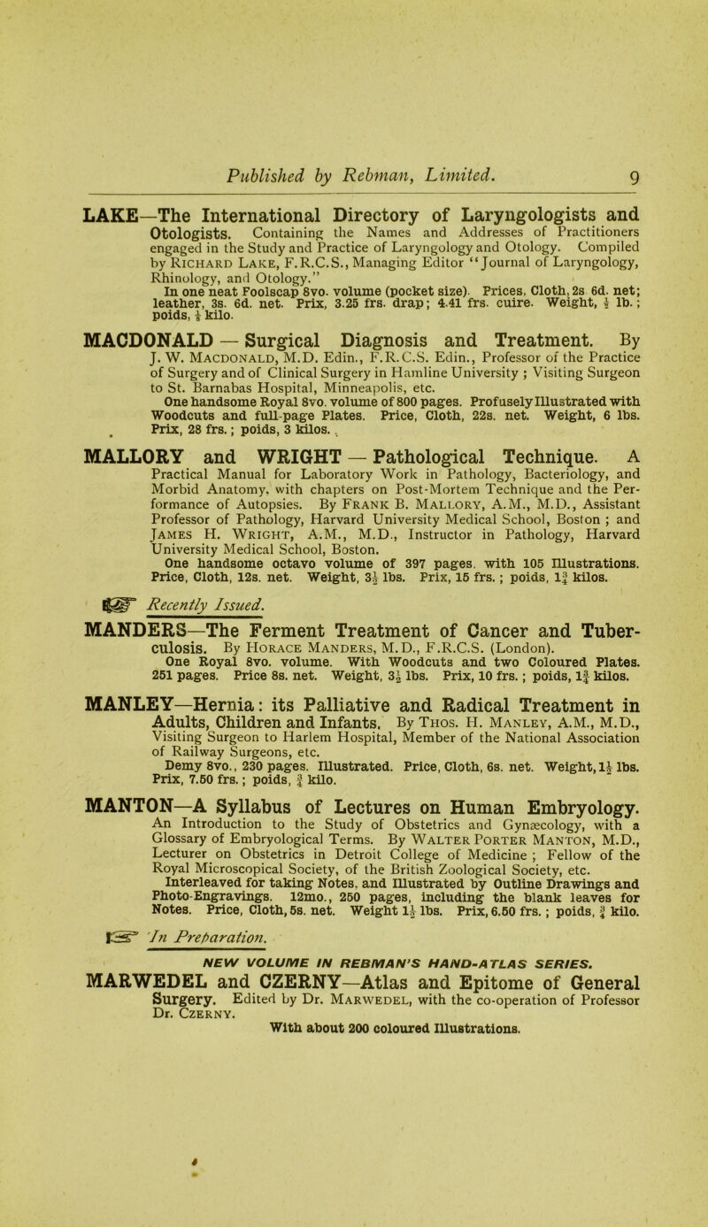 LAKE—The International Directory of Laryngologists and Otologists. Containing the Names and Addresses of Practitioners engaged in the Study and Practice of Laryngology and Otology. Compiled by Richard Lake, F.R.C.S., Managing Editor “Journal of Laryngology, Rhinology, and Otology.” < In one neat Foolscap 8vo. volume (pocket size). Prices, Cloth, 2s 6d. net; leather, 3s. 6d. net. Prix, 3.25 frs. drap; 4.41 frs. cuire. Weight, k Ih.; poids, i kilo. MACDONALD — Surgical Diagnosis and Treatment. By J. W. Macdonald, M.D. Edin., F.R.C.S. Edin., Professor of the Practice of Surgery and of Clinical Surgery in Hamline University ; Visiting Surgeon to St. Barnabas Hospital, Minneapolis, etc. One handsome Royal 8vo. volume of 800 pages. Profusely Illustrated with Woodcuts and full-page Plates. Price, Cloth, 22s. net. Weight, 6 lbs. Prix, 28 frs.; poids, 3 kilos... MALLORY and WRIGHT — Pathological Technique. A Practical Manual for Laboratory Work in Pathology, Bacteriology, and Morbid Anatomy, with chapters on Post-Mortem Technique and the Per- formance of Autopsies. By Frank B. Mallory, A.M., M.D., Assistant Professor of Pathology, Harvard University Medical School, Boston ; and James H. Wright, A.M., M.D., Instructor in Pathology, Harvard University Medical School, Boston. One handsome octavo volume of 397 pages, with 105 Illustrations. Price, Cloth, 12s. net. Weight, 3J lbs. Prix, 15 frs.; poids, 1| kilos. Recently Issued. MANDERS—The Ferment Treatment of Cancer and Tuber- culosis. By PIORACE Manders, M.D., F.R.C.S. (London). One Royal 8vo. volume. With Woodcuts and two Coloured Plates. 251 pages. Price 8s. net. Weight, 3^ lbs. Prix, 10 frs.; poids. If kilos. MANLEY—Hernia: its Palliative and Radical Treatment in Adults, Children and Infants. By Thos. H. Manley, A.M., M.D., Visiting Surgeon to Harlem Hospital, Member of the National Association of Railway Surgeons, etc. Demy 8vo., 230 pages. Illustrated. Price, Cloth, 6s. net. Weight, IJ lbs. Prix, 7.60 frs.; poids, f kilo. MANTON—A Syllabus of Lectures on Human Embryology. An Introduction to the Study of Obstetrics and Gynaecology, with a Glossary of Embryological Terms. By Walter Porter Manton, M.D., Lecturer on Obstetrics in Detroit College of Medicine ; Fellow of the Royal Microscopical Society, of the British Zoological Society, etc. Interleaved for taking Notes, and Illustrated by Outline Drawings and Photo-Engravings. 12mo., 260 pages, including the blank leaves for Notes. Price, Cloth, 5s. net. Weight lbs. Prix, 6.60 frs.; poids, £ kilo. In Preparation. NEW VOLUME IN REBMAN’S HAND-ATLAS SERIES. MARWEDEL and CZERNY—Atlas and Epitome of General Surgery. Edited by Dr. Marwedel, with the co-operation of Professor Dr. Czerny. With about 200 coloured lUuBtrations.