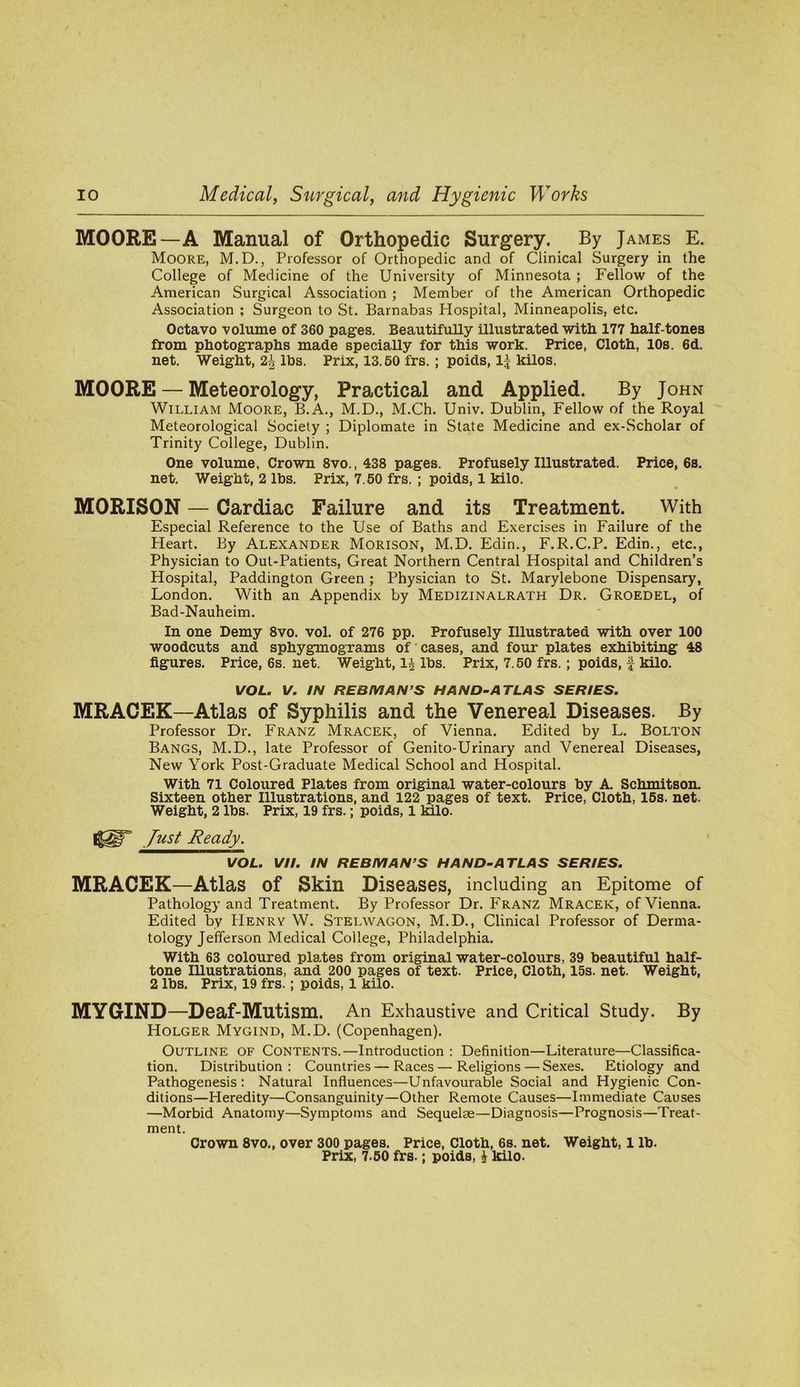 MOORE—A Manual of Orthopedic Surgery. By James E. Moore, M.D., Professor of Orthopedic and of Clinical Surgery in the College of Medicine of the University of Minnesota ; Fellow of the American Surgical Association ; Member of the American Orthopedic Association ; Surgeon to St. Barnabas Hospital, Minneapolis, etc. Octavo volume of 360 pages. Beautifully illustrated with 177 half-tones from photographs made specially for this work. Price, Cloth, 10s. 6d. net. Weight, 2^ lbs. Prix, 13.50 frs. ; poids, 1| kilos. MOORE — Meteorology, Practical and Applied. By John William Moore, B.A., M.D., M.Ch. Univ. Dublin, Fellow of the Royal Meteorological Society ; Diplomate in State Medicine and ex-Scholar of Trinity College, Dublin. One volume, Crown 8vo., 438 pages. Profusely Illustrated. Price, 6s. net. Weight, 2 lbs. Prix, 7.50 frs. ; poids, 1 kilo. MORISON — Cardiac Failure and its Treatment. With Especial Reference to the Use of Baths and Exercises in Failure of the Heart. By Alexander Morison, M.D. Edin., F.R.C.P. Edin., etc., Physician to Out-Patients, Great Northern Central Hospital and Children’s Hospital, Paddington Green ; Physician to St. Marylebone Dispensary, London. With an Appendix by Medizinalrath Dr. Groedel, of Bad-Nauheim. In one Demy 8vo. vol. of 276 pp. Profusely Illustrated with over 100 woodcuts and sphygmograms of‘cases, and four plates exhibiting 48 figures. Price, 6s. net. Weight, lbs. Prix, 7.50 frs.; poids, f kilo. VOL. V. IN REBMAN’S HAND-ATLAS SERIES. MRACEK—Atlas of Syphilis and the Venereal Diseases. By Professor Dr. Franz Mracek, of Vienna. Edited by L. Bolton Bangs, M.D., late Professor of Genito-Urinary and Venereal Diseases, New York Post-Graduate Medical School and Hospital. With 71 Coloured Plates from original water-colours by A. Schmitson. Sixteen other Illustrations, and 122 pages of text. Price, Cloth, 15s. net. Weight, 2 lbs. Prix, 19 frs.; poids, 1 kilo. Just Ready. VOL. VII. IN REBMAN’S HAND-ATLAS SERIES. MRACEK—Atlas of Skin Diseases, including an Epitome of Pathology and Treatment. By Professor Dr. Franz Mracek, of Vienna. Edited by Henry W. Stelwagon, M.D., Clinical Professor of Derma- tology Jefferson Medical College, Philadelphia. With 63 coloured plates from original water-colours, 39 beautiful half- tone Illustrations, and 200 pages of text. Price, Cloth, 15s. net. Weight, 2 lbs. Prix, 19 frs.; poids, 1 kilo. MYGIND—Deaf-Mutism. An Exhaustive and Critical Study. By Holger Mygind, M.D. (Copenhagen). Outline of Contents.—Introduction : Definition—Literature—Classifica- tion. Distribution ; Countries — Races — Religions — Sexes. Etiology and Pathogenesis: Natural Influences—Unfavourable Social and Hygienic Con- ditions—Heredity—Consanguinity—Other Remote Causes—Immediate Causes —Morbid Anatomy—Symptoms and Sequelae—Diagnosis—Prognosis—Treat- ment. Crown 8vo., over 300 pages. Price, Cloth, 6s. net. Weight, 1 lb. Prix, 7.60 frs.; poids, i kilo.