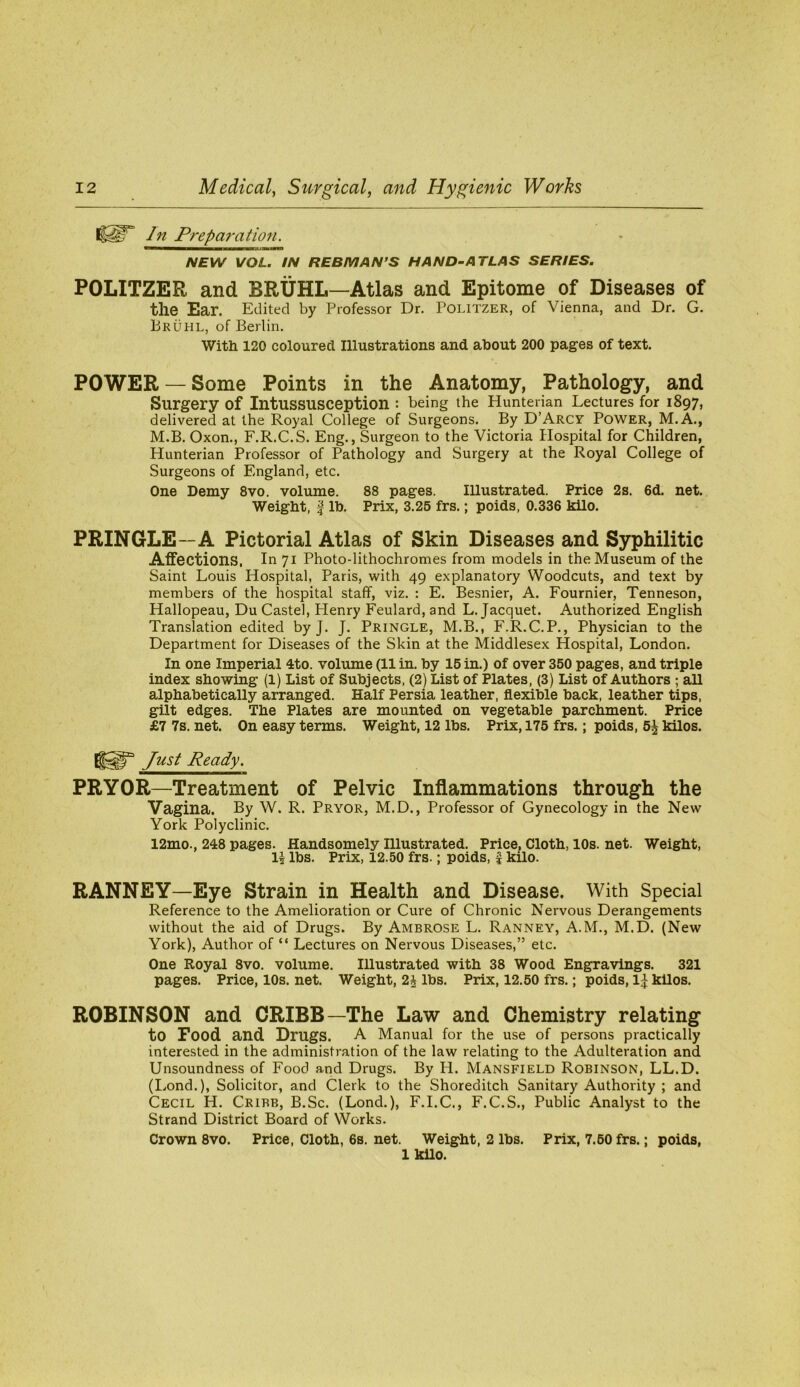 In Preparation. NEW VOL. IN REBMAN’S HAND-ATLAS SERIES. POLITZER and BRUHL—Atlas and Epitome of Diseases of the Ear. Edited by Professor Dr. POLlTZER, of Vienna, and Dr. G. PRUHL, of Berlin. With 120 coloured Illustrations and about 200 pages of text. POWER —Some Points in the Anatomy, Pathology, and Surgery of Intussusception : being the Hunterian Lectures for 1897, delivered at the Royal College of Surgeons. By D’Arcy Power, M.A., M.B. Oxon., F.R.C.S. Eng., Surgeon to the Victoria Hospital for Children, Hunterian Professor of Pathology and Surgery at the Royal College of Surgeons of England, etc. One Demy 8vo. volume. 88 pages. Illustrated. Price 2s. 6d. net. Weight, I Ih. Prix, 3.25 frs.; poids, 0.336 kilo. PRINGLE—A Pictorial Atlas of Skin Diseases and Syphilitic Affections, In 71 Photo-lithochromes from models in the Museum of the Saint Louis Hospital, Paris, with 49 explanatory Woodcuts, and text by members of the hospital staff, viz. : E. Besnier, A. Fournier, Tenneson, Hallopeau, Du Caste!, Plenry Feulard, and L. Jacquet. Authorized English Translation edited by J. J. Pringle, M.B., F.R.C.P., Physician to the Department for Diseases of the Skin at the Middlesex Hospital, London. In one Imperial 4to. volume (11 in. hy 16 in.) of over 350 pages, and triple index showing (1) List of Subjects, (2) List of Plates, (3) List of Authors ; aU alphabetically arranged. Half Persia leather, flexible back, leather tips, gilt edges. The Plates are mounted on vegetable parchment. Price £7 7s. net. On easy terms. Weight, 12 lbs. Prix, 175 frs.; poids, 5J kilos. Just Ready. PRYOR—Treatment of Pelvic Inflammations through the Vagina. By W. R. Pryor, M.D., Professor of Gynecology in the New York Polyclinic. 12mo., 248 pages. Handsomely Illustrated. Price, Cloth, 10s. net. Weight, U lbs. Prix, 12.50 frs.; poids, f kilo. RANNEY—Eye Strain in Health and Disease. With Special Reference to the Amelioration or Cure of Chronic Nervous Derangements without the aid of Drugs. By Ambrose L. Ranney, A.M., M.D. (New York), Author of “ Lectures on Nervous Diseases,” etc. One Royal 8vo. volume. Illustrated with 38 Wood Engravings. 321 pages. Price, 10s. net. Weight, 2J lbs. Prix, 12.50 frs.; poids, IJ kilos. ROBINSON and CRIBB—The Law and Chemistry relating to Food and Drugs. A Manual for the use of persons practically interested in the administration of the law relating to the Adulteration and Unsoundness of Food and Drugs. By H. Mansfield Robinson, LL.D. (lyond.), Solicitor, and Clerk to the Shoreditch Sanitary Authority ; and Cecil H. Cribb, B.Sc. (Lond.), F.I.C., F.C.S., Public Analyst to the Strand District Board of Works. Crown 8vo. Price, Cloth, 6s. net. Weight, 2 lbs. Prix, 7.60 frs.; poids, 1 kilo.