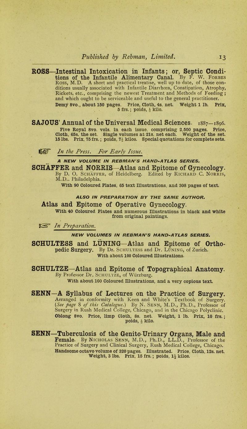 ROSS—Intestinal Intoxication in Infants; or, Septic Condi- tions of the Infantile Alimentary Canal. By F. W. Forbes Ross, M.D. A short and practical treatise, well up to date, of those con- ditions usually associated with Infantile Diarrhoea, Constipation, Atrophy, Rickets, etc., comprising the newest Treatment and Methods of Feeding ; and which ought to be serviceable and useful to the general practitioner. Demy 8vo., about 160 pages. Price, Cloth, 4s. net. Weight 1 lb. Prix, 6 frs.; poids, I kilo. SAJOUS’ Annual of the Universal Medical Sciences. 1887—1896. Five Royal 8vo. vols. in each issue, comprising 2,600 pages. Price, Cloth, 66s, the set. Single volumes at 21s. net each. Weight of the set. 16 lbs. Prix, 76 frs.; poids, 7^ kilos. Special quotations for complete sets. hi the Press. For Early Issue. A NEW VOLUME IN REBMAN’S HAND-ATLAS SERIES. SCHAFFER and NORRIS—Atlas and Epitome of Gynecology. By D. O. Schaffer, of Heidelberg. Edited by Richard C. Norris, M.D., Philadelphia. With 90 Coloured Plates, 66 text Illustrations, and 308 pages of text. ALSO IN PREPARATION BY THE SAME AUTHOR. Atlas and Epitome of Operative Gynecology. With 40 Coloured Plates and numerous Illustrations in black and white from original paintings. In Preparation. NEW VOLUMES IN REBMAN’S HAND-ATLAS SERIES. SCHULTESS and LUNING—Atlas and Epitome of Ortho- pedic Surgery. By Dr. Schultess and Dr. Luning, of Zurich. With about 100 Coloured Illustrations. SCHULTZE—Atlas and Epitome of Topographical Anatomy. By Professor Dr. Schultze, of Wurzburg. With about 100 Coloured Illustrations, and a very copious text. SENN—A Syllabus of Lectures on the Practice of Surgery. Arranged in conformity with Keen and White’s Textbook of Surgery. {See page 8 of this Catalogue.) By N, Senn, M.D., Ph.D., Professor of Surgery in Rush Medical College, Chicago, and in the Chicago Polyclinic. Oblong 8vo. Price, limp Cloth, 8s. net. Weight, 1 lb. Prix, 10 frs.; poids, * kilo. SENN—Tuberculosis of the Genito-Urinary Organs, Male and Female. By Nicholas Senn, M.D., Ph.D., LL.D., Professor of the Practice of Surgery and Clinical Surgery, Rush Medical College, Chicago. Handsome octavo volume of 320 pages. Illustrated. Price, Cloth, 12s. net. Weight, 3 lbs. Prix, 16 frs.; poids, 1^ kilos.