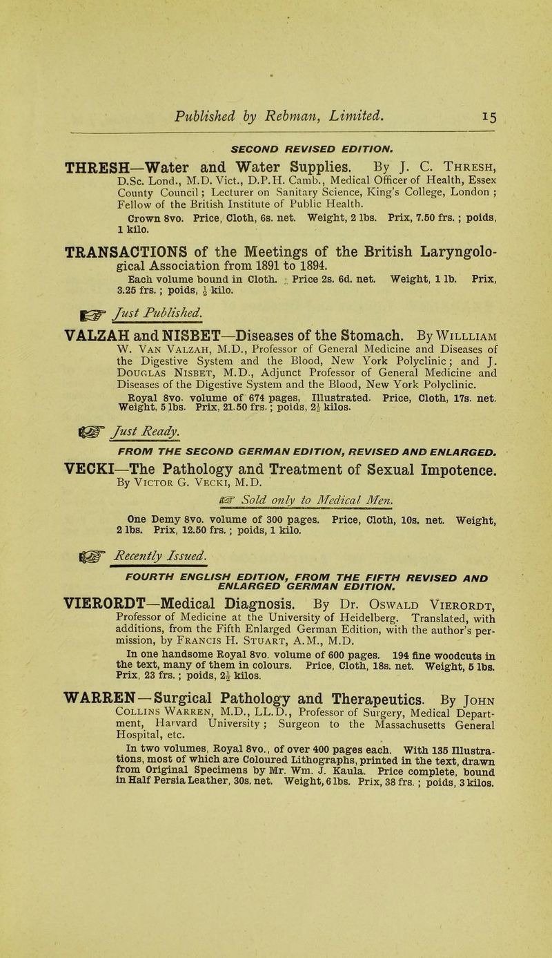 SECOND REVISED EDITION. THRESH—Water and Water Supplies. By J. C. Thresh, D.Sc. Lond., M.D. Viet., D.P.H. Camb., Medical Officer of Health, Essex County Council; Lecturer on Sanitary Science, King’s College, London ; Fellow of the British Institute of Public Health, Crown 8vo. Price, Cloth, 6s. net. Weight, 2 Ihs. Prix, 7.50 frs.; poids, 1 kilo. TRANSACTIONS of the Meetings of the British Laryngolo- gical Association from 1891 to 1894. Each volume bound in Cloth. ,, Price 2s. 6d. net. Weight, 1 lb. Prix, 3.25 frs,; poids, ^ kilo. Just Published. VALZAH and NISBET—Diseases of the Stomach. By Willliam W. Van Valzah, M.D., Professor of General Medicine and Diseases of the Digestive System and the Blood, New York Polyclinic; and J. Douglas Nisbet, M.D., Adjunct Professor of General Medicine and Diseases of the Digestive System and the Blood, New York Polyclinic. Royal 8vo. volume of 674 pages, Illustrated. Price, Cloth, 17s. net. Weight, 5 lbs. Prix, 21.50 frs.; poids, 2i kilos. Just Ready. FROM THE SECOND GERMAN EDITION, REVISED AND ENLARGED. VEOKI—The Pathology and Treatment of Sexual Impotence. By Victor G. Vecki, M.D. Sold 071 ly to Medical Men. One Demy 8vo. volume of 300 pages. Price, Cloth, 10s. net. Weight, 2 lbs. Prix, 12.50 frs.; poids, 1 kilo. Recently Issued. FOURTH ENGLISH EDITION, FROM THE FIFTH REVISED AND ENLARGED GERMAN EDITION. VIERORDT—Medical Diagnosis. By Dr. Oswald Vierordt, Professor of Medicine at the University of Heidelberg. Translated, with additions, from the Fifth Enlarged German Edition, with the author’s per- mission, by Francis H. Stuart, A.M., M.D. In one handsome Royal 8vo. volume of 600 pages, 194 fine woodcuts in the text, many of them in colours. Price, Cloth, 18s. net. Weight, 5 lbs. Prix, 23 frs.; poids, 2J kilos. WARREN—Surgical Pathology and Therapeutics. By John Collins Warren, M.D., LL.D., Professor of Surgery, Medical Depart- ment, Harvard University; Surgeon to the Massachusetts General Hospital, etc. In two volumes. Royal 8vo., of over 400 pages each. With 135 Illustra- tions, most of which are Coloured Lithographs, printed in the text, drawn from Original Specimens by Mr. Wm. J. Kaula. Price complete, bound in Half Persia Leather, 30s. net. Weight, 6 lbs. Prix, 38 frs. ; poids 3 kilos