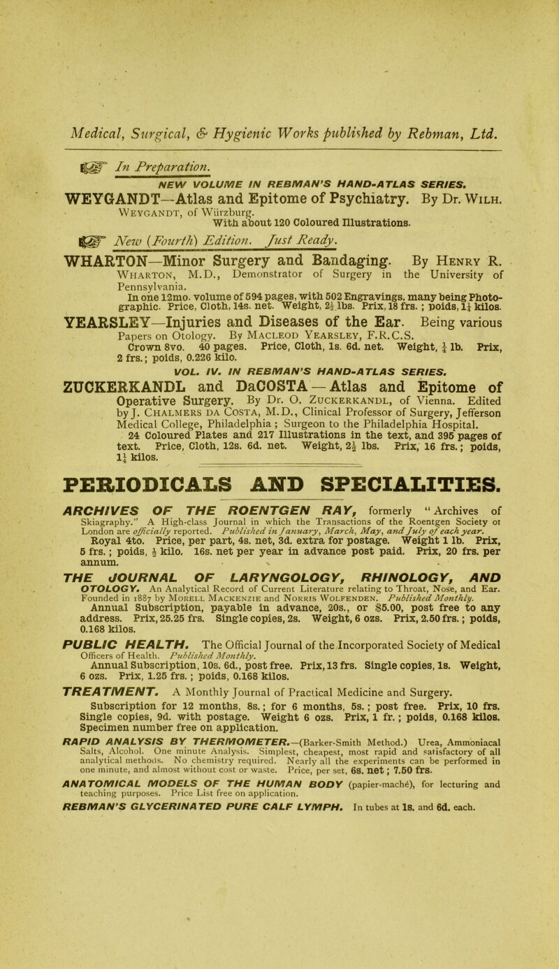 Medical, Surgical, & Hygienic Works published by Rebman, Ltd. In Preparatioji. NEW VOLUME IN REBMAN’S HAND~ATLAS SERIES. WEYGANDT—Atlas and Epitome of Psychiatry. By Dr. Wilh. Weygandt, of Wurzburg. With about 120 Coloured Illustrations. JVe7u (Fourth) Edition. Just Ready. WHARTON—Minor Surgery and Bandaging. By Henry R. Wharton, M.D., Demonstrator of Surgery in the University of Pennsylvania. In one 12mo. volume of 594 pages, with 502 Engravings, many being Photo- graphic. Price, Cloth, 14s. net. Weight, lbs. Prix, 18 frs. ; poids, li kilos. YEARSLEY—Injuries and Diseases of the Ear. Being various Papers on Otology. By Macleod Yearsley, F.R.C.S. Crown 8vo. 40 pages. Price, Cloth, Is. 6d. net. Weight, ^ lb. Prix, 2 frs.; poids, 0.226 kilo. VOL. IV. IN REBMAN’S HAND~ATLAS SERIES. ZUCKERKANDL and DaCOSTA — Atlas and Epitome of Operative Surgery. By Dr. O. Zuckerkandl, of Vienna. Edited by J. Chalmers da Costa, M.D., Clinical Professor of Surgery, Jefferson Medical College, Philadelphia ; Surgeon to the Philadelphia Hospital. 24 Coloured Plates and 217 Illustrations in the text, and 395 pages of text. Price, Cloth, 12s. 6d. net. Weight, 2| lbs. Prix, 16 frs.; poids, 1^ kilos. PERIODICALS AND SPECIALITIES. ARCHIVES OF THE ROENTGEN RAY, formerly “Archives of Skiagraphy.” A High-class Journal in which the Transactions of the Roentgen Society oi London are officially reported. Published in January, March, May, and July of each year. Royal 4to. Price, per part, 4s. net, 3d. extra for postage. Weight 1 lb. Prix, 5 frs.; poids, J kilo. 16s. net per year in advance post paid. Prix, 20 frs. per annum. x THE JOURNAL OF LARYNGOLOGY, RH/NOLOGY, AND OTOLOGY. An Analytical Record of Current Literature relating to Throat, Nose, and Ear. Founded in 1887 by Morei.l Mackenzie and Norris Wolfenden. Published Monthly. Annual Subscription, payable in advance, 20s., or ^5.00, post free to any address. Prix, 25.25 frs. Single copies, 2s. Weight, 6 ozs. Prix, 2.50 frs.; poids, 0.168 kilos. PUBLSO HEALTH. The Official Journal of the Incorporated Society of Medical Officers of Health, Published Monthly. Annual Subscription, 10s. 6d., post free. Prix, 13 frs. Single copies. Is. Weight, 6 ozs. Prix, 1.25 frs.; poids, 0.168 kilos. TREATMENT. A Monthly Journal of Practical Medicine and Surgery. Subscription for 12 months, 8s.; for 6 months, 5s.; post free. Prix, 10 frs. Single copies, 9d. with postage. Weight 6 ozs. Prix, 1 fr.; poids, 0.168 kilos. Specimen number free on application. RAPID ANALYSIS BY THERMOMETER.—(Barker-Smith Method.) Urea, Ammoniacal Salts, Alcohol. One minute Analysis. Simplest, cheapest, most rapid and .satisfactory of all analytical methods. No chemistry required. Nearly all the experiments can be performed in one minute, and almost without cost or waste. Price, per set, 6S. net; 7.50 frs. ANATOMICAL MODELS OF THE HUMAN BODY (papier-mach^), for lecturing and teaching purposes. Price List free on application. REBMAN’S GLYCERINATED PURE CALF LYMPH. In tubes at Is. and 6d. each.