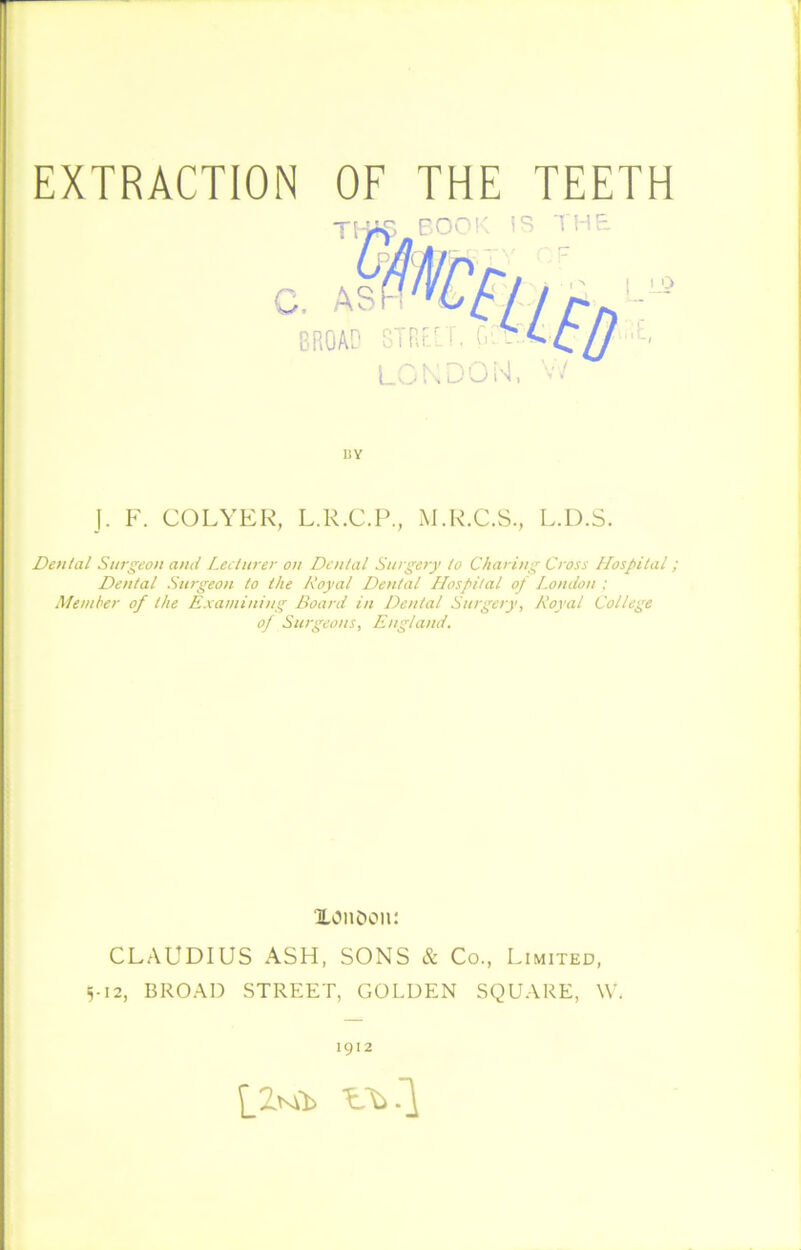 liY J. F. COLYER, L.R.C.P., M.R.C.S., L.D.S. Dental Surgeon and Lecturer on Dental Surgery to Charing Cross Llospital; Dental Surgeon to the Royal Dental Hospital of London ; Member of the Examining Board in Dental Surgery, Royal College of Surgeons, England. XOiiDon: CLAUDIUS ASH, SONS & Co., Limited, 5-12, BROAD STREET, GOLDEN SQUARE, W. 1912