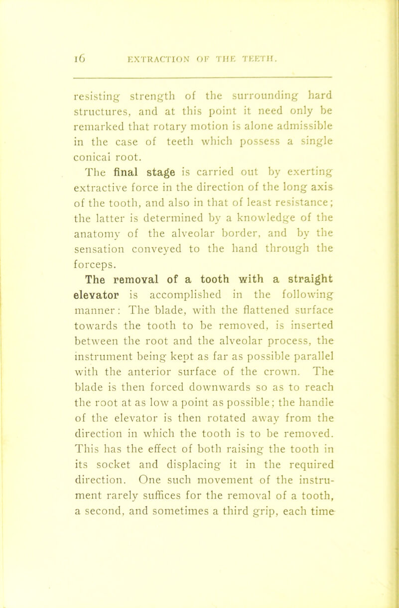 resisting strength of the surrounding hard structures, and at this point it need only be remarked that rotary motion is alone admissible in the case of teeth which possess a single conical root. The final stage is carried out by exerting extractive force in the direction of the long axis of the tooth, and also in that of least resistance; the latter is determined by a knowledge of the anatomy of the alveolar border, and by the sensation conveyed to the hand through the forceps. The removal of a tooth with a straight elevator is accomplished in the following manner: The blade, with the flattened surface towards the tooth to be removed, is inserted between the root and the alveolar process, the instrument being kept as far as possible parallel with the anterior surface of the crown. The blade is then forced downwards so as to reach the root at as low a point as possible; the handle of the elevator is then rotated away from the direction in which the tooth is to be removed. This has the effect of both raising the tooth in its socket and displacing it in the required direction. One such movement of the instru- ment rarely suffices for the removal of a tooth, a second, and sometimes a third grip, each time