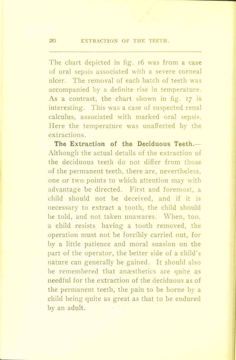The chart depicted in fig. 16 was from a case of oral sepsis associated with a severe corneal ulcer. The removal of each batch of teeth was accompanied by a definite rise in temperature. As a contrast, the chart shown in fig. 17 is interesting. This was a case of suspected renal calculus, associated with marked oral sepsis. Here the temperature was unaffected by the extractions. The Extraction of the Deciduous Teeth.— Although the actual details of the extraction of the deciduous teeth do not differ from those of the permanent teeth, there are, nevertheless, one or two points to which attention may with advantage be directed. First and foremost, a child should not be deceived, and if it is necessary to extract a tooth, the child should be told, and not taken unawares. When, too, a child resists having a tooth removed, the operation must not be forcibly carried out, for by a little patience and moral suasion on the part of the operator, the better side of a child’s nature can generally be gained. It should also be remembered that anaesthetics are quite as needful for the extraction of the deciduous as of the permanent teeth, the pain to be borne by a child being quite as great as that to be endured by an adult.