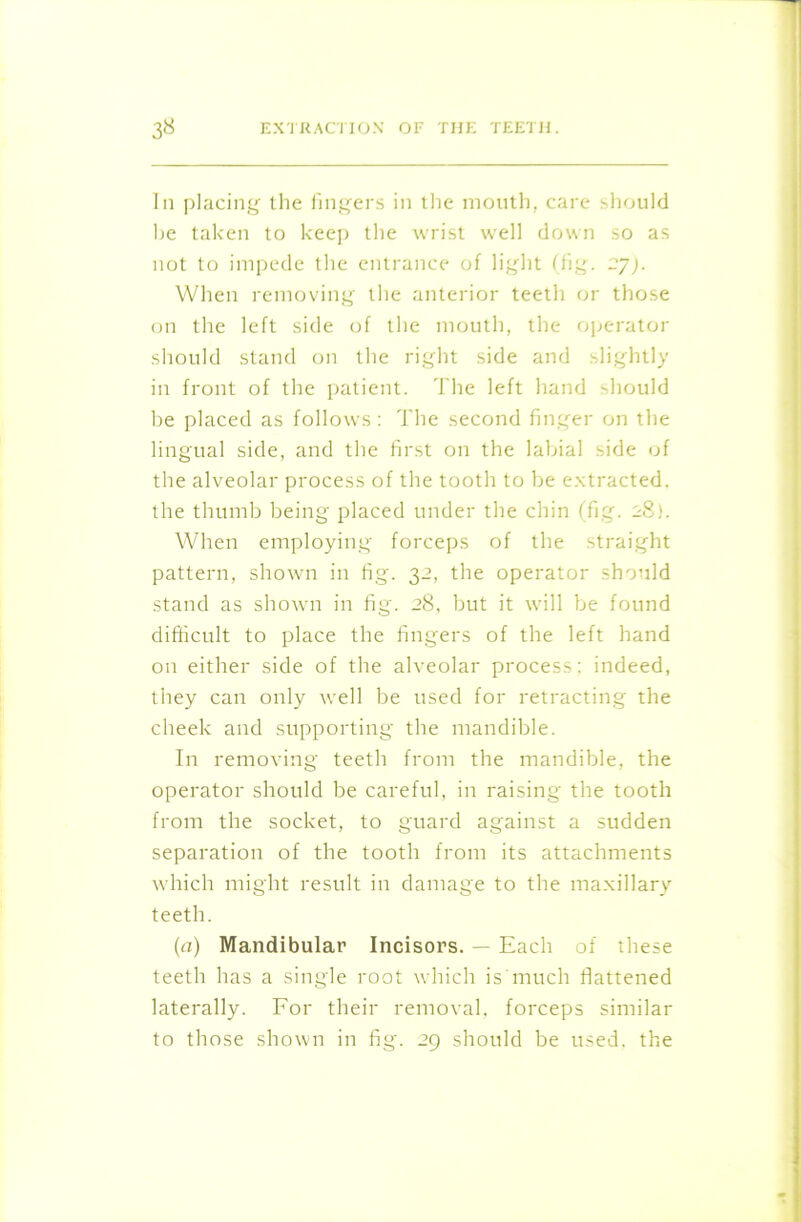 In placing the fingers in the mouth, care should he taken to keep the wrist well down so as not to impede the entrance of light (fig. 27). When removing the anterior teeth or those on the left side of the mouth, the operator should stand on the right side and slightly in front of the patient. The left hand should be placed as follows: The second finger on the lingual side, and the first on the labial side of the alveolar process of the tooth to be extracted, the thumb being placed under the chin (fig. 28). When employing forceps of the straight pattern, shown in fig. 32, the operator should stand as shown in fig. 28, but it will be found difficult to place the fingers of the left hand on either side of the alveolar process: indeed, they can only well be used for retracting the cheek and supporting the mandible. In removing* teeth from the mandible, the operator should be careful, in raising the tooth from the socket, to guard against a sudden separation of the tooth from its attachments which might result in damage to the maxillary teeth. (a) Mandibular Incisors. — Each of these teeth has a single root which is much flattened laterally. For their removal, forceps similar to those shown in fig. 29 should be used, the