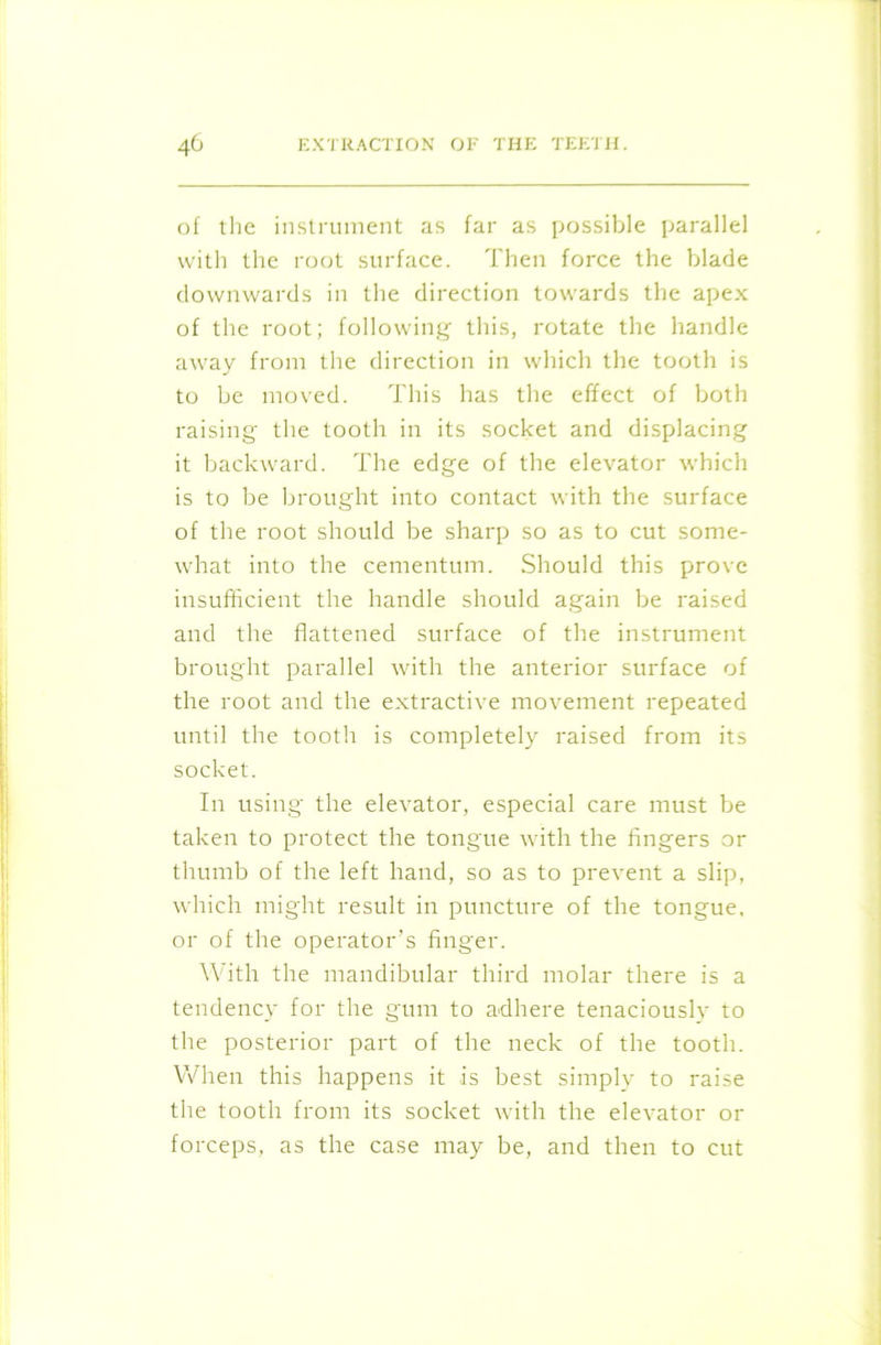 of the instrument as far as possible parallel with the root surface. Then force the blade downwards in the direction towards the apex of the root; following- this, rotate the handle away from the direction in which the tooth is to be moved. This has the effect of both raising the tooth in its socket and displacing it backward. The edge of the elevator which is to be brought into contact with the surface of the root should be sharp so as to cut some- what into the cementum. Should this prove insufficient the handle should again be raised and the flattened surface of the instrument brought parallel with the anterior surface of the root and the extractive movement repeated until the tooth is completely raised from its socket. In using the elevator, especial care must be taken to protect the tongue with the fingers or thumb of the left hand, so as to prevent a slip, which might result in puncture of the tongue, or of the operator's finger. With the mandibular third molar there is a tendency for the gum to adhere tenaciouslv to the posterior part of the neck of the tooth. When this happens it is best simply to raise the tooth from its socket with the elevator or forceps, as the case may be, and then to cut