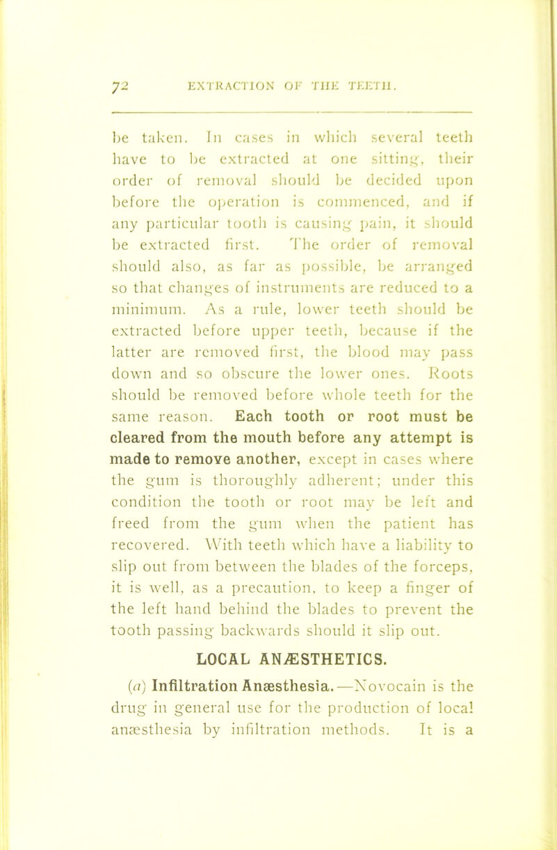 be taken. In cases in which several teeth have to be extracted at one sitting, their order of removal should be decided upon before the operation is commenced, and if any particular tooth is causing pain, it should be extracted first. The order of removal should also, as far as possible, be arranged so that changes of instruments are reduced to a minimum. As a rule, lower teeth should be extracted before upper teeth, because if the latter are removed first, the blood may pass down and so obscure the lower ones. Roots should be removed before whole teeth for the same reason. Each tooth or root must be cleared from the mouth before any attempt is made to remove another, except in cases where the gum is thoroughly adherent; under this condition the tooth or root may be left and freed from the gum when the patient has recovered. With teeth which have a liability to slip out from between the blades of the forceps, it is well, as a precaution, to keep a finger of the left hand behind the blades to prevent the tooth passing backwards should it slip out. LOCAL ANESTHETICS. (a) Infiltration Anaesthesia.—Novocain is the drug in general use for the production of local anaesthesia by infiltration methods. It is a