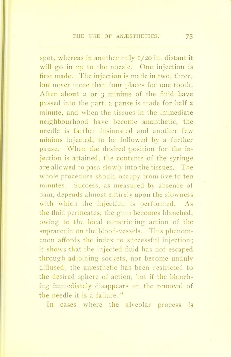 spot, whereas in another only 1/20 in. distant it will go in up to the nozzle. One injection is first made. The injection is made in two, three, but never more than four places for one tooth. After about 2 or 3 minims of the fluid have passed into the part, a pause is made for half a minute, and when the tissues in the immediate neighbourhood have become anaesthetic, the needle is farther insinuated and another few minims injected, to be followed by a further pause. When the desired position for the in- jection is attained, the contents of the syringe are allowed to pass slowly into the tissues. The whole procedure should occupy from five to ten minutes. Success, as measured by absence of pain, depends almost entirely upon the slowness with which the injection is performed. As the fluid permeates, the gum becomes blanched, owing to the local constricting action of the suprarenin on the blood-vessels. This phenom- enon affords the index to successful injection; it shows that the injected fluid has not escaped through adjoining sockets, nor become unduly diffused; the anaesthetic has been restricted to the desired sphere of action, but if the blanch- ing immediately disappears on the removal of the needle it is a failure.” In cases where the alveolar process is