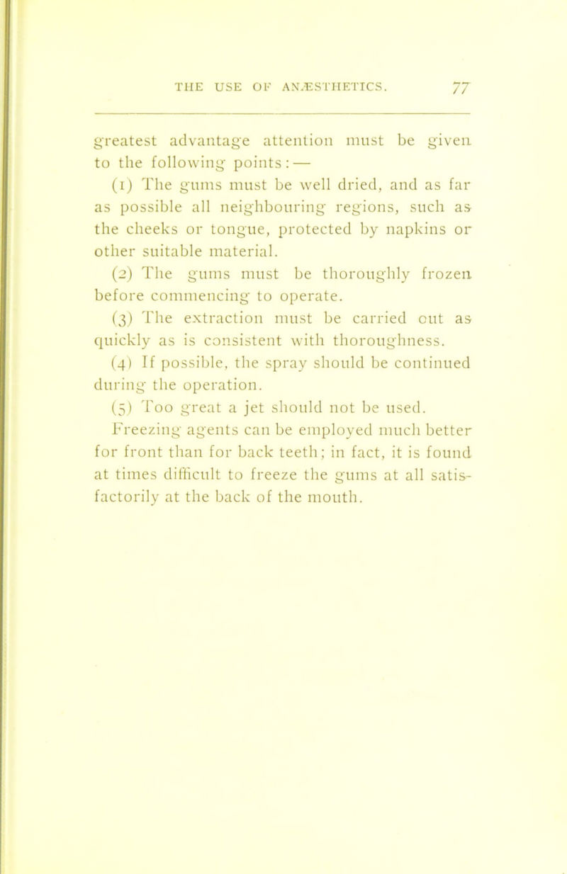 greatest advantage attention must be given to the following points: — (1) The gums must be well dried, and as far as possible all neighbouring regions, such as the cheeks or tongue, protected by napkins or other suitable material. (2) The gums must be thoroughly frozen before commencing to operate. (3) The extraction must be carried out as quickly as is consistent with thoroughness. (4) If possible, the spray should be continued during the operation. (5) Too great a jet should not be used. Freezing agents can be employed much better for front than for back teeth; in fact, it is found at times difficult to freeze the gums at all satis- factorily at the back of the mouth.