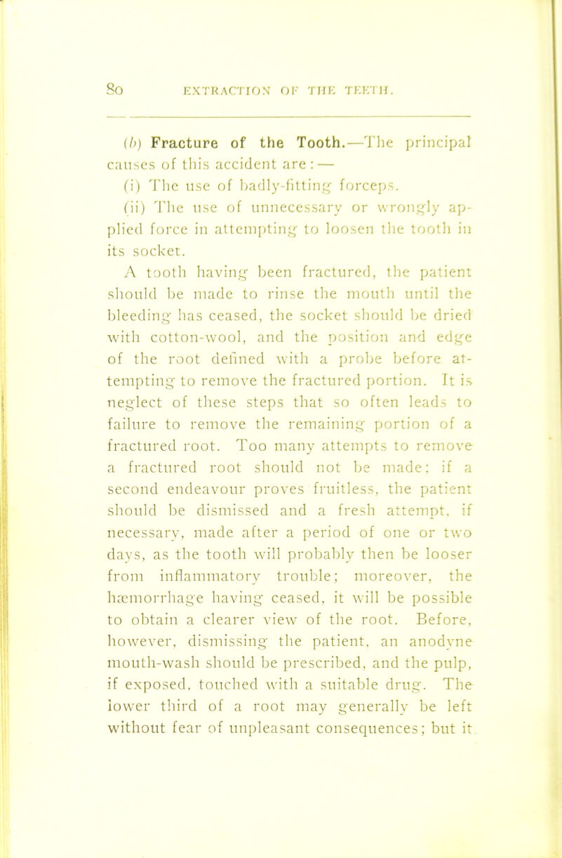 (/>) Fracture of the Tooth.—The principal causes of this accident are : — (i) The use of badly-fitting forceps. (ii) The use of unnecessary or wrongly ap- plied force in attempting to loosen the tooth in its socket. A tooth having been fractured, the patient should be made to rinse the mouth until the bleeding has ceased, the socket should be dried with cotton-wool, and the position and edge of the root defined with a probe before at- tempting to remove the fractured portion. It is neglect of these steps that so often leads to failure to remove the remaining portion of a fractured root. Too many attempts to remove a fractured root should not be made; if a second endeavour proves fruitless, the patient should be dismissed and a fresh attempt, if necessary, made after a period of one or two days, as the tooth will probably then be looser from inflammatory trouble; moreover, the haemorrhage having ceased, it will be possible to obtain a clearer view of the root. Before, however, dismissing the patient, an anodyne mouth-wash should be prescribed, and the pulp, if exposed, touched with a suitable drug. The lower third of a root may generally be left without fear of unpleasant consequences; but it