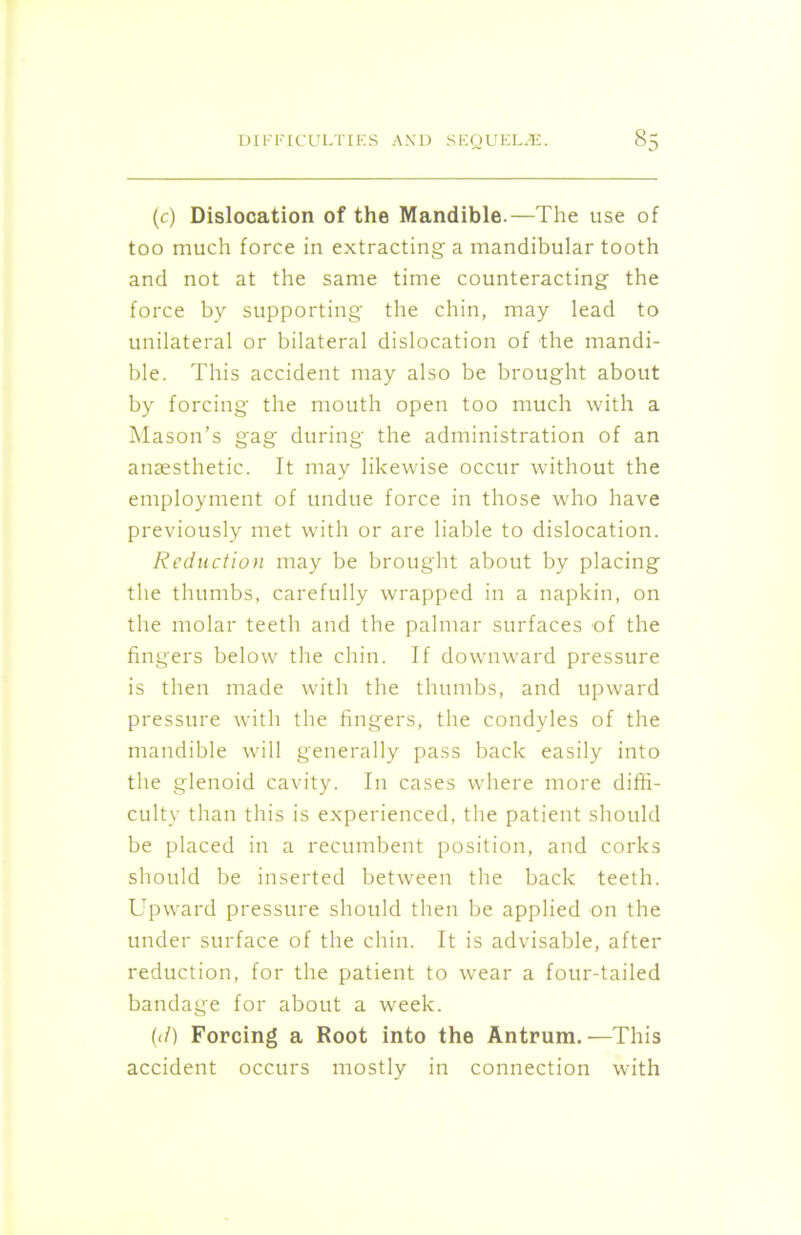 (c) Dislocation of the Mandible.—The use of too much force in extracting a mandibular tooth and not at the same time counteracting the force by supporting the chin, may lead to unilateral or bilateral dislocation of the mandi- ble. This accident may also be brought about by forcing the mouth open too much with a Mason’s gag during the administration of an anaesthetic. It may likewise occur without the employment of undue force in those who have previously met with or are liable to dislocation. Reduction may be brought about by placing the thumbs, carefully wrapped in a napkin, on the molar teeth and the palmar surfaces of the fingers below the chin. If downward pressure is then made with the thumbs, and upward pressure with the fingers, the condyles of the mandible will generally pass back easily into the glenoid cavity. In cases where more diffi- culty than this is experienced, the patient should be placed in a recumbent position, and corks should be inserted between the back teeth. Upward pressure should then be applied on the under surface of the chin. It is advisable, after reduction, for the patient to wear a four-tailed bandage for about a week. (it) Forcing a Root into the Antrum.—This accident occurs mostly in connection with