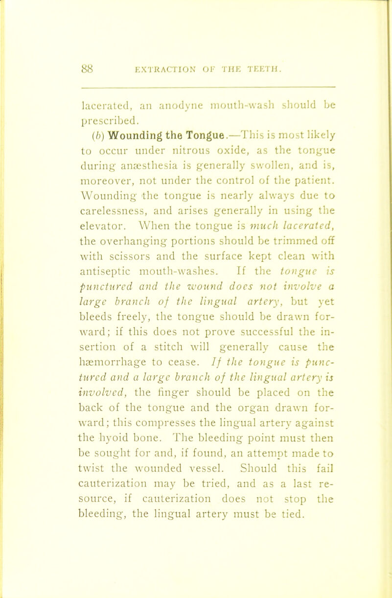 lacerated, an anodyne mouth-wash should be prescribed. (b) Wounding the Tongue.—This is most likely to occur under nitrous oxide, as the tongue during anaesthesia is generally swollen, and is, moreover, not under the control of the patient. Wounding the tongue is nearly always due to carelessness, and arises generally in using the elevator. When the tongue is much lacerated, the overhanging portions should be trimmed off with scissors and the surface kept clean with antiseptic mouth-washes. If the tongue is punctured and the wound docs not involve a large branch of the lingual artery, but yet bleeds freely, the tongue should be drawn for- ward; if this does not prove successful the in- sertion of a stitch will generally cause the haemorrhage to cease. If the tongue is punc- tured and a large branch of the lingual artery is involved, the finger should be placed on the back of the tongue and the organ drawn for- ward; this compresses the lingual artery against the hyoid bone. The bleeding point must then be sought for and, if found, an attempt made to twist the wounded vessel. Should this fail cauterization may be tried, and as a last re- source, if cauterization does not stop the bleeding, the lingual artery must be tied.