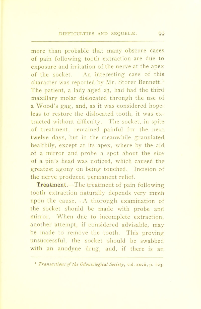 more than probable that many obscure cases of pain following tooth extraction are due to exposure and irritation of the nerve at the apex of the socket. An interesting case of this character was reported by Mr. Storer Bennett.1 The patient, a lady aged 23, had had the third maxillary molar dislocated through the use of a Wood’s gag, and, as it was considered hope- less to restore the dislocated tooth, it was ex- tracted without difficulty. The socket, in spite of treatment, remained painful for the next twelve days, but in the meanwhile granulated healthily, except at its apex, where by the aid of a mirror and probe a spot about the size of a pin’s head was noticed, which caused the greatest agony on being touched. Incision of the nerve produced permanent relief. Treatment.—The treatment of pain following tooth extraction naturally depends very much upon the cause. A thorough examination of the socket should be made with probe and mirror. When due to incomplete extraction, another attempt, if considered advisable, may be made to remove the tooth. This proving unsuccessful, the socket should be swabbed with an anodyne drug, and, if there is an 1 Transactions of the Odontological Society, vol. xxvii, p. 123.