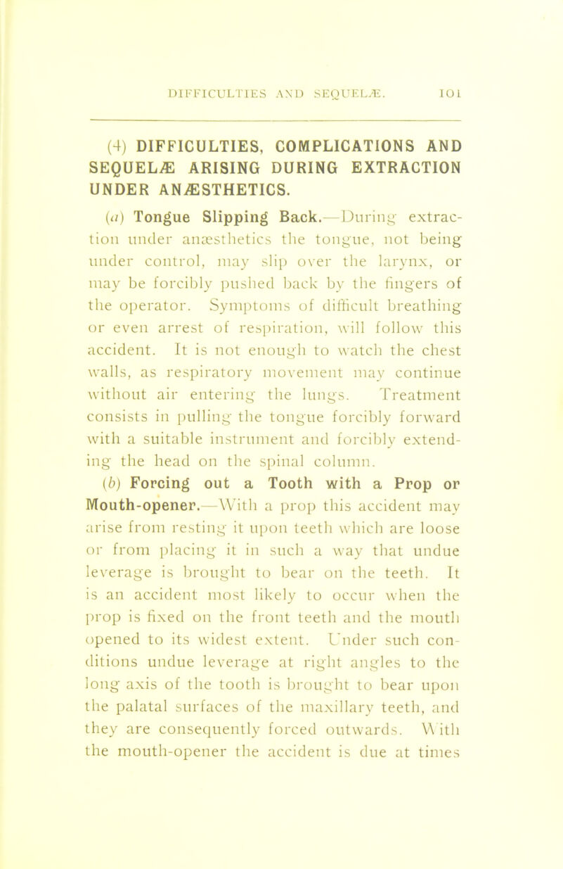 (4) DIFFICULTIES, COMPLICATIONS AND SEQUELAE ARISING DURING EXTRACTION UNDER ANAESTHETICS. (</) Tongue Slipping Back.—During extrac- tion under anaesthetics the tongue, not being under control, may slip over the larynx, or may be forcibly pushed back by the fingers of the operator. Symptoms of difficult breathing or even arrest of respiration, will follow this accident. It is not enough to watch the chest walls, as respiratory movement may continue without air entering the lungs. Treatment consists in pulling the tongue forcibly forward with a suitable instrument and forcibly extend- ing the head on the spinal column. (b) Forcing out a Tooth with a Prop or Mouth-opener. —With a prop this accident may arise from resting it upon teeth which are loose or from placing it in such a way that undue leverage is brought to bear on the teeth. It is an accident most likely to occur when the prop is fixed on the front teeth and the mouth opened to its widest extent. Under such con ditions undue leverage at right angles to the long axis of the tooth is brought to bear upon the palatal surfaces of the maxillary teeth, and they are consequently forced outwards. With the mouth-opener the accident is due at times