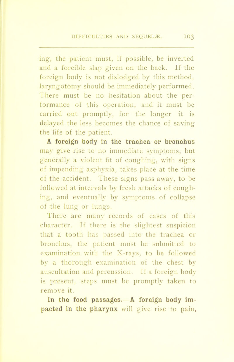 ing, the patient must, if possible, be inverted and a forcible slap given on the back. If the foreign body is not dislodged by this method, laryngotomy should be immediately performed. There must be no hesitation about the per- formance of this operation, and it must be carried out promptly, for the longer it is delayed the less becomes the chance of saving the life of the patient. A foreign body in the trachea or bronchus may give rise to no immediate symptoms, but generally a violent fit of coughing, with signs of impending asphyxia, takes place at the time of the accident. These signs pass away, to be followed at intervals by fresh attacks of cough- ing, and eventually by symptoms of collapse of the lung or lungs. There are many records of cases of this character. If there is the slightest suspicion that a tooth has passed into the trachea or bronchus, the patient must be submitted to examination with the X-rays, to be followed by a thorough examination of the chest by auscultation and percussion. If a foreign body is present, steps must be promptly taken to remove it. In the food passages.—A foreign body im- pacted in the pharynx will give rise to pain,