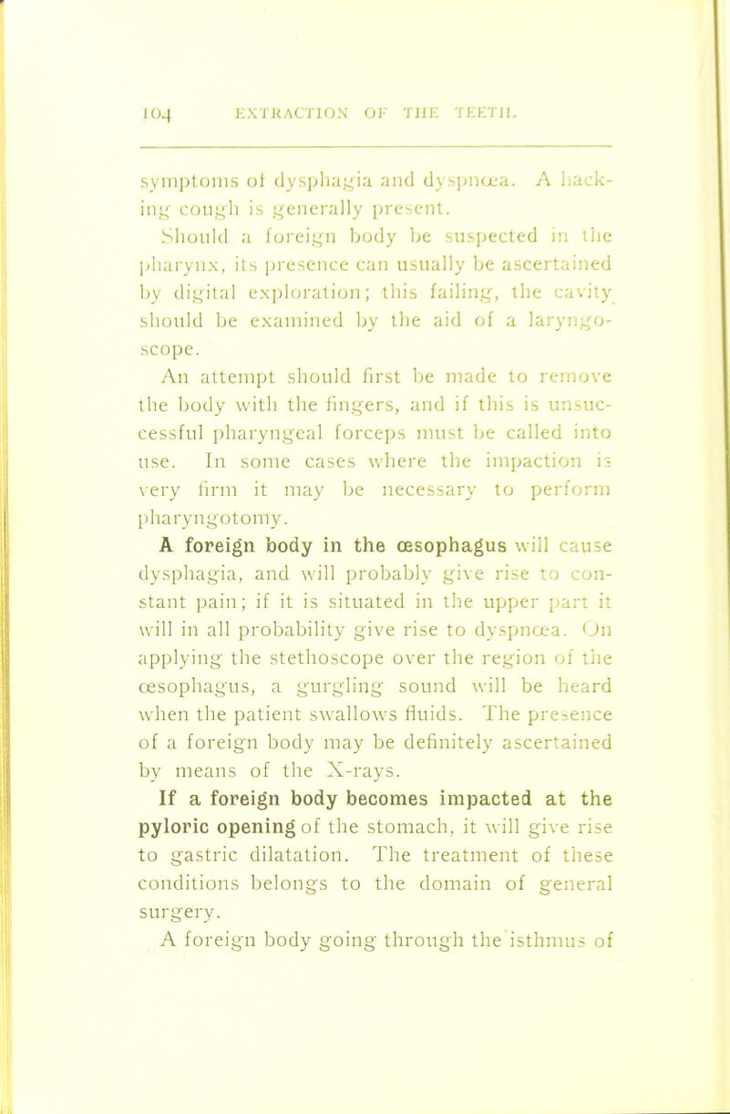 symptoms ot dysphagia and dyspnoea. A hack- ing cough is generally present. Should a foreign body be suspected in the pharynx, its presence can usually be ascertained by digital exploration; this failing, the cavity should be examined by the aid of a laryngo- scope. An attempt should first be made to remove the body with the fingers, and if this is unsuc- cessful pharyngeal forceps must be called into use. In some cases where the impaction is very firm it may be necessary to perform pharyngotomy. A foreign body in the oesophagus will cause dysphagia, and will probably give rise to con- stant pain; if it is situated in the upper part it will in all probability give rise to dyspnoea. On applying the stethoscope over the region of the oesophagus, a gurgling sound will be heard when the patient swallows fluids. The presence of a foreign body may be definitely ascertained by means of the X-rays. If a foreign body becomes impacted at the pyloric opening of the stomach, it will give rise to gastric dilatation. The treatment of these conditions belongs to the domain of general surgery. A foreign body going through the isthmus of